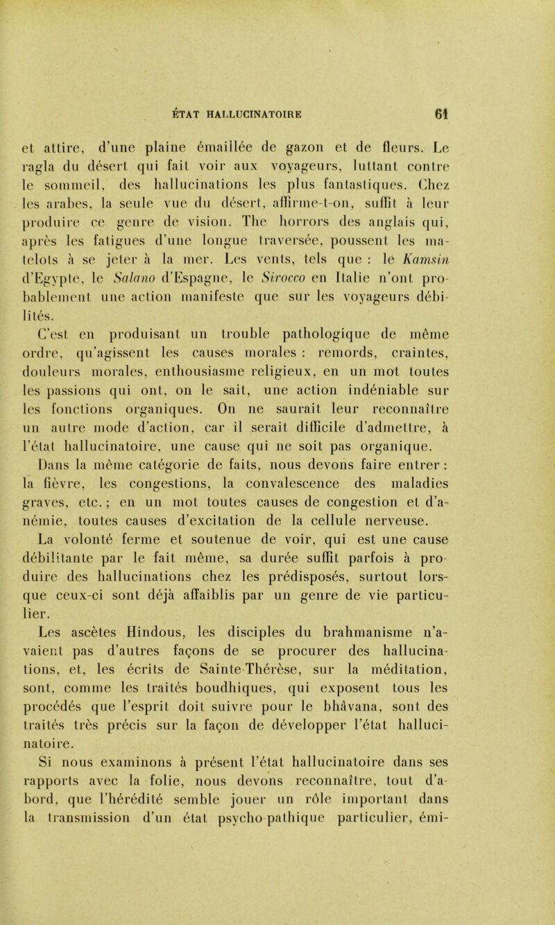 et attire, d’une plaine éinaiilée de gazon et de fleurs. Le ragla du désert qui fait voir aux voyageurs, luttant contre le sommeil, des hallucinations les plus fantasliques. Chez les arabes, la seule vue du désert, aflirme-t-on, sufïit à leur produire ce genre de vision. The hoi-rors des anglais qui, après les fatigues d’une longue traversée, poussent les ma- telots à se jeter à la mer. l^es vents, tels que : le Kammi d’Egypte, le Salano d’Espagne, le Sirocco en Italie n’ont pro- bablement une action manifeste que sur les voyageurs débi- lités. C’est en produisant un trouble pathologique de même ordre, qu’agissent les causes morales ; remords, craintes, douleurs morales, enthousiasme religieux, en un mot toutes les passions qui ont, on le sait, une action indéniable sur les fonctions organiques. On ne saurait leur reconnaître un autre mode d’action, car il serait diflicile d’admettre, à l’état hallucinatoire, une cause qui ne soit pas organique. Dans la même catégorie de faits, nous devons faire entrer : la fièvre, les congestions, la convalescence des maladies graves, etc. ; en un mot toutes causes de congestion et d’a- némie, toutes causes d’excitation de la cellule nerveuse. La volonté ferme et soutenue de voir, qui est une cause débilitante par le fait même, sa durée suffit parfois à pro- duire des hallucinations chez les prédisposés, surtout lors- que ceux-ci sont déjà affaiblis par un genre de vie particu- lier. Les ascètes Hindous, les disciples du brahmanisme n’a- vaient pas d’autres façons de se procurer des hallucina- tions, et, les écrits de Sainte-Thérèse, sur la méditation, sont, comme les traités boudhiques, qui exposent tous les procédés que l’esprit doit suivre pour le bhâvana, sont des traités très précis sur la façon de développer l’état halluci- natoire. Si nous examinons à présent l’état hallucinatoire dans ses rapports avec la folie, nous devons reconnaître, tout d’a- bord, que l’hérédité semble jouer un rôle important dans la transmission d’un état psycho pathique particulier, émi-