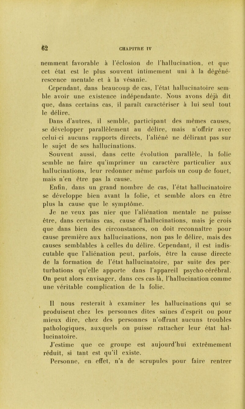 nemment favorable à réclosioii de l’hallucination, et que cet état est le plus souvent intimement uni à la dégéné- rescence mentale et à la vésanie. Cependant, dans beaucoup de cas, l’état hallucinatoire sem- ble avoir une existence indépendante. Nous avons déjà dit que, dans certains cas, il paraît caractériser à lui seul tout le délire. Dans d’autres, il semble, participant des mêmes causes, se développer parallèlement au délire, mais n’offrir avec celui-ci aucuns rapports directs, l’aliéné ne délirant pas sur le sujet de ses hallucinations. Souvent aussi, dans cette évolution parallèle, la folie semble ne faire qu’imprimer un caractère particulier aux hallucinations, leur redonner même parfois un coup de fouet, mais n’en être pas la cause. Enfin, dans un grand nombre de cas, l’état hallucinatoire se développe bien avant la folie, et semble alors en être plus la cause que le symptôme. Je ne veux pas nier que l’aliénation mentale ne puisse être, dans certains cas, cause d’hallucinations, mais je crois que dans bien des circonstances, on doit reconnaître pour cause première aux hallucinations, non pas le délire, mais des causes semblables à celles du délire. Cependant, il est indis- cutable que l’aliénation peut, parfois, être la cause directe de la formation de l’état hallucinatoire, par suite des per- turbations qu’elle apporte dans l’appareil psycho-céréhral. On peut alors envisager, dans ces cas-là, l’hallucination comme une véritable complication de la folie. Il nous resterait à examiner les hallucinations qui se produisent chez les personnes dites saines d’esprit ou pour mieux dire, chez des personnes n’offrant aucuns troubles pathologiques, auxquels on puisse rattacher leur état hal- lucinatoire. J’estime que ce groupe est aujourd’hui extrêmement réduit, si tant est qu’il existe. Personne, en effet, n’a de scrupules pour faire rentrer