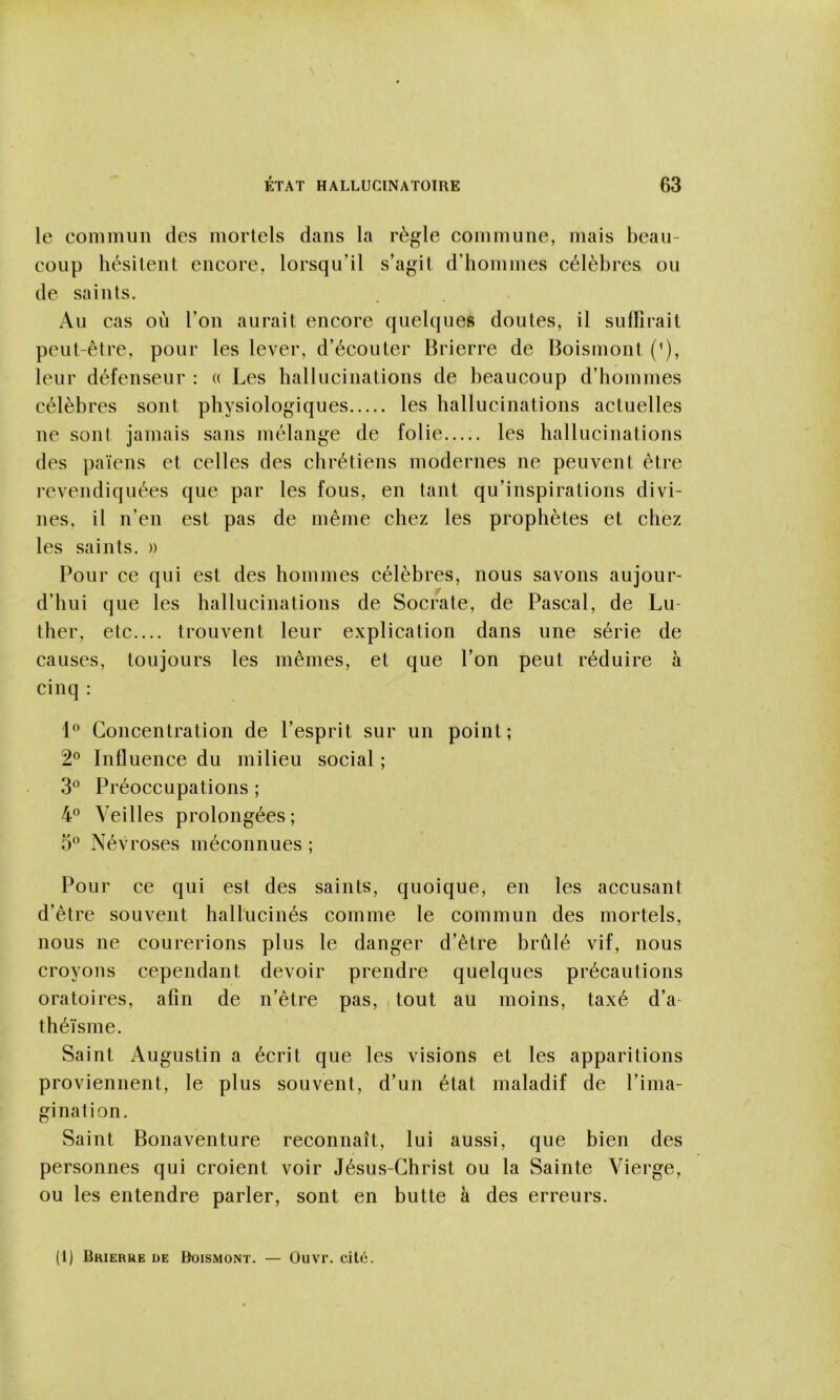 le commun des mortels dans la règle commune, mais beau- coup hésitent encore, lorsqu’il s’agit d’hommes célèbres ou de saints. Au cas où l’on aurait encore quelques doutes, il suffirait peut-être, pour les lever, d’écouter Brierre de Boismont (^), leur défenseur : « Les hallucinations de beaucoup d’hommes célèbres sont physiologiques les hallucinations actuelles ne sont jamais sans mélange de folie..... les hallucinations des païens et celles des chrétiens modernes ne peuvent être revendiquées que par les fous, en tant qu’inspirations divi- nes, il n’en est pas de même chez les prophètes et chez les saints. » Pour ce qui est des hommes célèbres, nous savons aujour- d’hui que les hallucinations de Socrate, de Pascal, de Lu- ther, etc.... trouvent leur explication dans une série de causes, toujours les mêmes, et que l’on peut réduire à cinq : Concentration de l’esprit sur un point ; 2® Influence du milieu social ; 3*^ Préoccupations ; 4^^ Veilles prolongées ; 5® Névroses méconnues ; Pour ce qui est des saints, quoique, en les accusant d’être souvent hallucinés comme le commun des mortels, nous ne courerions plus le danger d’être brûlé vif, nous croyons cependant devoir prendre quelques précautions oratoires, afin de n’être pas, tout au moins, taxé d’a- théïsme. Saint Augustin a écrit que les visions et les apparitions proviennent, le plus souvent, d’un état maladif de l’ima- gination. Saint Bonaventure reconnaît, lui aussi, que bien des personnes qui croient voir Jésus-Christ ou la Sainte Vierge, ou les entendre parler, sont en butte à des erreurs. (1) Brierre de Boismont. — Ouvr. cit6.