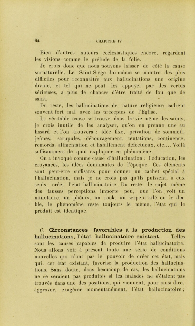 Bien d’autres auteurs ecclésiastiques encore, regardent les visions comme le prélude de la folie. Je crois donc que nous pouvons laisser de côté la cause surnaturelle. Le Saint-Siège lui-même se montre des plus dilïiciles pour reconnaître aux hallucinations une origine divine, et tel qui ne peut les appuyer par des vertus sérieuses, a plus de chances d’être traité de fou que de saint. Du reste, les hallucinations de nature religieuse cadrent souvent fort mal avec les préceptes de l’Eglise. La véritable cause se trouve dans la vie même des saints, je crois inutile de les analyser, qu’on en prenne une au hasard et l’on trouvera : idée fixe, privation de sommeil, jeûnes, scrupules, découragement, tentations, continence, remords, alimentation et habillement défectueux, etc.... Voilà suliisamment de quoi expliquer ce phénomène. On a invoqué comme cause d’hallucination : l’éducation, les croyances, les idées dominantes de l’époque. Ces éléments sont peut-être suffisants pour donner un cachet spécial à l’hallucination, mais je ne crois pas qu’ils puissent, à eux seuls, créer l’état hallucinatoire. Du reste, le sujet même des fausses perceptions importe peu, que l’on voit un minotaure, un phénix, un rock, un serpent ailé ou le dia- ble, le phénomène reste toujours le même, l’état qui le produit est identique. C. Circonstances favorables à la production des hallucinations, l’état hallucinatoire existant. — Telles sont les causes capables de produire l’état hallucinatoire. Nous allons voir à présent toute une série de conditions nouvelles qui n’ont pas le pouvoir de créer cet état, mais qui, cet état existant, favorise la production des hallucina- tions. Sans doute, dans beaucoup de cas, les hallucinations ne se seraient pas produites si les malades ne s’étaient pas trouvés dans une des positions, qui viennent, pour ainsi dire, aggraver, exagérer momentanément, l’étal hallucinatoire ;