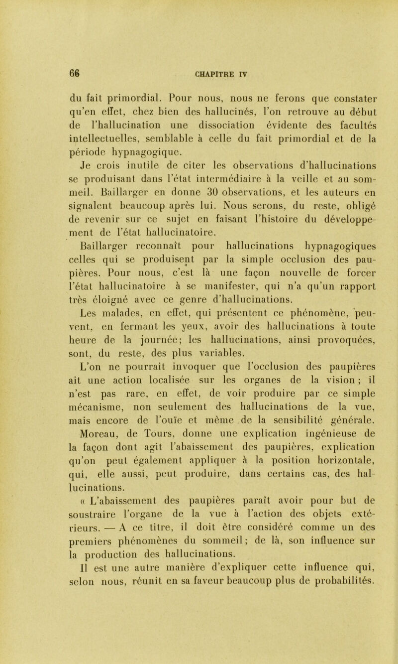 du fait primordial. Pour nous, nous ne ferons que constater qu’en effet, chez bien des hallucinés, l’on retrouve au début de l’hallucination une dissociation évidente des facultés intellectuelles, semblable à celle du fait primordial et de la période hypnagogique. Je crois inutile de citer les observations d’hallucinations se produisant dans l’état intermédiaire à la veille et au som- meil. Baillarger en donne 30 observations, et les auteurs en signalent beaucoup après lui. Nous serons, du reste, obligé de revenir sur ce sujet en faisant l’histoire du développe- ment de l’état hallucinatoire. Baillarger reconnaît pour hallucinations hypnagogiques celles qui se produisent par la simple occlusion des pau- pières. Pour nous, c’est là une façon nouvelle de forcer l’état hallucinatoire à se manifester, qui n’a qu’un rapport très éloigné avec ce genre d’hallucinations. Les malades, en effet, qui présentent ce phénomène, 'peu- vent, en fermant les yeux, avoir des hallucinations à toute heure de la journée; les hallucinations, ainsi provoquées, sont, du reste, des plus variables. L’on ne pourrait invoquer que l’occlusion des paupières ait une action localisée sur les organes de la vision ; il n’est pas rare, en effet, de voir produire par ce simple mécanisme, non seulement des hallucinations de la vue, mais encore de l’ouïe et même de la sensibilité générale. Moreau, de Tours, donne une explication ingénieuse de la façon dont agit l’abaissement des paupières, explication qu’on peut également appliquer à la position horizontale, qui, elle aussi, peut produire, dans certains cas, des hal- lucinations. « L’abaissement des paupières paraît avoir pour but de soustraire l’organe de la vue à l’action des objets exté- rieurs. — A ce titre, il doit être considéré comme un des premiers phénomènes du sommeil; de là, son influence sur la production des hallucinations. Il est une autre manière d’expliquer cette influence qui, selon nous, réunit en sa faveur beaucoup plus de probabilités.