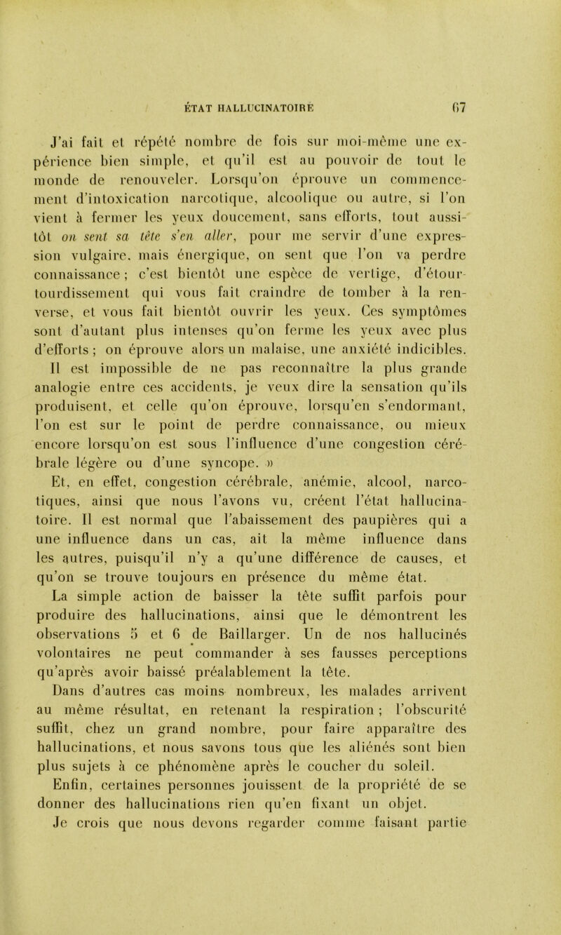 J’ai fait et répété nombre de fois sur moi-même une ex- périence bien simple, et qu’il est au pouvoir de tout le monde de renouveler. Lorsqu’on éprouve un commence- ment d’intoxication narcotique, alcoolique ou autre, si l’on vient à fermer les yeux doucement, sans elîorts, tout aussi- tôt on sent sa tête sen aller, pour me servir d’une expres- sion vulgaire, mais énergique, on sent que l’on va perdre connaissance ; c’est bientôt une espèce de vertige, d’étour- tourdissement qui vous fait craindre de tomber à la ren- verse, et vous fait bientôt ouvrir les yeux. Ces symptômes sont d’autant plus intenses qu’on fei'ine les yeux avec plus d’eiïorts ; on éprouve alors un malaise, une anxiété indicibles. Il est impossible de ne pas reconnaître la plus grande analogie entre ces accidents, je veux dire la sensation qu’ils produisent, et celle qu’on éprouve, lorsqu’en s’endormant, l’on est sur le point de perdre connaissance, ou mieux encore lorsqu’on est sous l’influence d’une congestion céré- brale légère ou d’une syncope. » Et, en effet, congestion cérébrale, anémie, alcool, narco- tiques, ainsi que nous l’avons vu, créent l’état hallucina- toire. Il est normal que l’abaissement des paupières qui a une influence dans un cas, ait la même influence dans les autres, puisqu’il n’y a qu’une différence de causes, et qu’on se trouve toujours en présence du même état. La simple action de baisser la tête suffit parfois pour produire des hallucinations, ainsi que le démontrent les observations 5 et 6 de Baillarger. Un de nos hallucinés volontaires ne peut commander à ses fausses perceptions qu’après avoir baissé préalablement la tête. Dans d’autres cas moins nombreux, les malades arrivent au même résultat, en retenant la respiration ; l’obscurité suffit, chez un grand nombre, pour faire apparaître des hallucinations, et nous savons tous que les aliénés sont bien plus sujets à ce phénomène après le coucher du soleil. Enfin, certaines personnes jouissent de la propriété de se donner des hallucinations rien qu’en fixant un objet. Je crois que nous devons regarder comme faisant partie