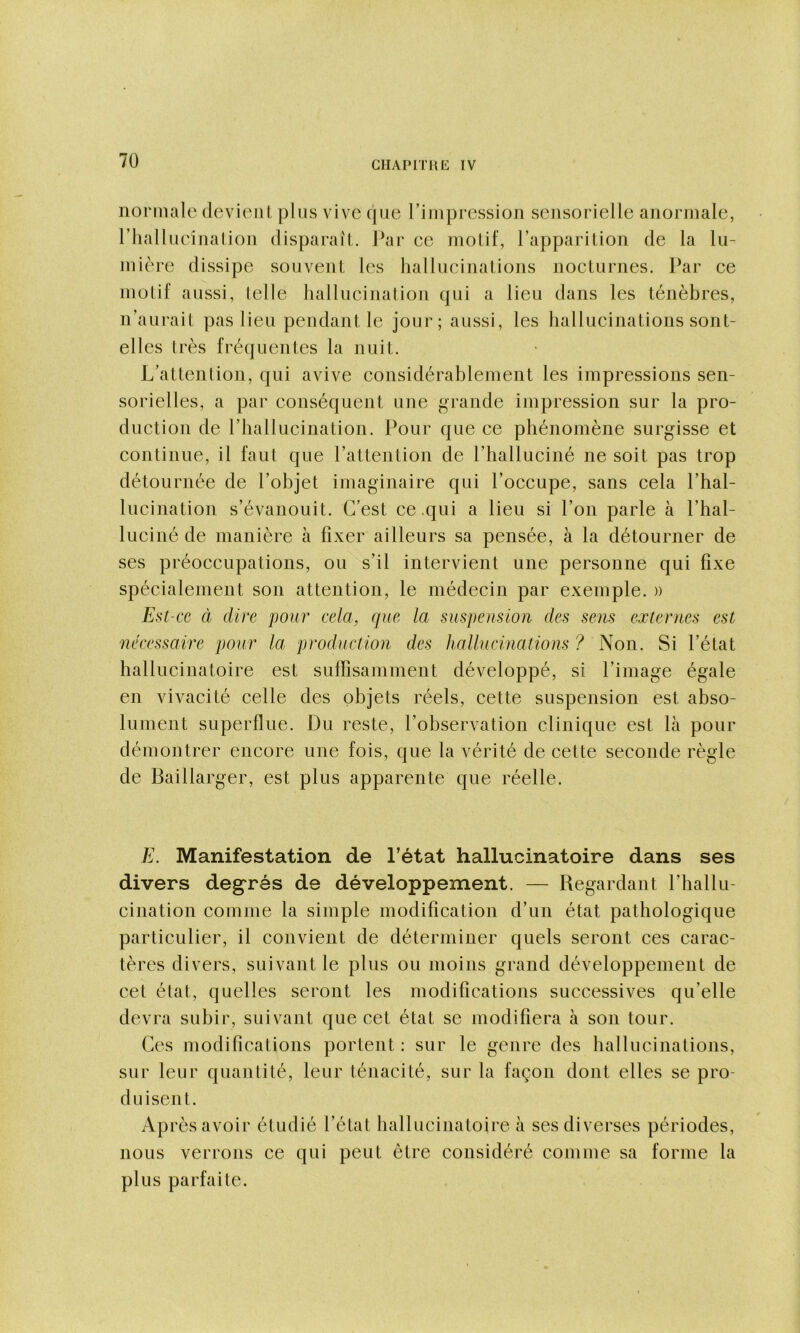 normale devient plus vive que rimpression sensorielle anormale, riiallueinalion disparaît. Par ee motif, l’apparition de la lu- mière dissipe souvent les hallucinations nocturnes. Par ce motif aussi, telle hallucination qui a lieu dans les ténèbres, n’aui'ait pas lieu pendant le jour; aussi, les hallucinations sont- elles très fréquentes la nuit. L’attention, qui avive considérablement les impressions sen- sorielles, a par conséquent une grande impression sur la pro- duction de riiallucination. Pour que ce phénomène surgisse et continue, il faut que l’attention de l’halluciné ne soit pas trop détournée de l’objet imaginaire qui l’occupe, sans cela l’hal- lucination s’évanouit. C’est ce .qui a lieu si l’on parle à l’hal- luciné de manière à fixer ailleurs sa pensée, à la détourner de ses préoccupations, ou s’il intervient une personne qui fixe spécialement son attention, le médecin par exemple. » Est-ce à dire pour cela, que la suspeusioïi des sens externes est necessaire pour la production des hallucinations ? Non. Si l’état hallucinatoire est suffisamment développé, si l’image égale en vivacité celle des objets réels, cette suspension est abso- lument superflue. Du reste, l’observation clinique est là pour démontrer encore une fois, que la vérité de cette seconde règle de Baillarger, est plus apparente que réelle. E. Manifestation de l’état hallucinatoire dans ses divers degrés de développement. — Regardant l’hallu- cination comme la simple modification d’un état pathologique particulier, il convient de déterminer quels seront ces carac- tères divers, suivant le plus ou moins grand développement de cet état, quelles seront les modifications successives qu’elle devra subir, suivant que cet état se modifiera à son tour. Ces modifications portent : sur le genre des hallucinations, sur leur quantité, leur ténacité, sur la façon dont elles se pro- duisent. Ap rès avoir étudié l’état hallucinatoire à ses diverses périodes, nous verrons ce qui peut être considéré comme sa forme la plus parfaite.