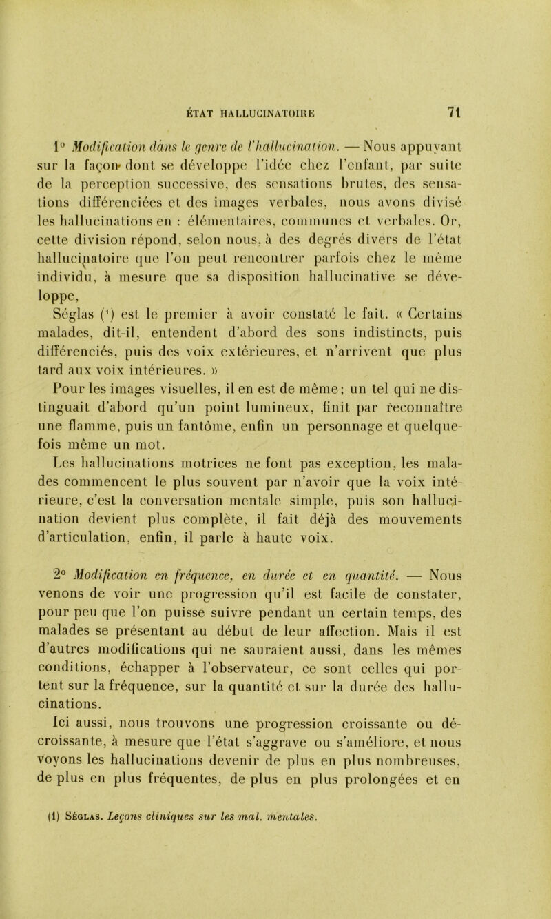 Modification dans le genre de lliaUucinaiioyi. — Nous appuyant sur la façon» dont se développe l’idée chez l’enfant, par suite de la perception successive, des sensations brutes, des sensa- tions différenciées et des images verbales, nous avons divisé les hallucinations en : élémentaires, communes et verbales. Or, cette division répond, selon nous, à des degrés divers de l’état ballucipatoire que l’on peut rencontrer parfois chez le même individu, à mesure que sa disposition hallucinative se déve- loppe, Séglas (^) est le premier à avoir constaté le fait. (( Certains malades, dit-il, entendent d’abord des sons indistincts, puis différenciés, puis des voix extérieures, et n’arrivent que plus tard aux voix intérieures. » Pour les images visuelles, il en est de même; un tel qui ne dis- tinguait d’abord qu’un point lumineux, finit par reconnaître une flamme, puis un fantôme, enfin un personnage et quelque- fois même un mot. Les hallucinations motrices ne font pas exception, les mala- des commencent le plus souvent par n’avoir que la voix inté- rieure, c’est la conversation mentale simple, puis son halluci- nation devient plus complète, il fait déjà des mouvements d’articulation, enfin, il parle à haute voix. 2® Modification en fréquence, en durée et en quantité. — Nous venons de voir une progression qu’il est facile de constater, pour peu que l’on puisse suivre pendant un certain temps, des malades se présentant au début de leur affection. Mais il est d’autres modifications qui ne sauraient aussi, dans les mêmes conditions, échapper à l’observateur, ce sont celles qui por- tent sur la fréquence, sur la quantité et sur la durée des hallu- cinations. Ici aussi, nous trouvons une progression croissante ou dé- croissante, à mesure que l’état s’aggrave ou s’améliore, et nous voyons les hallucinations devenir de plus en plus nombreuses, de plus en plus fréquentes, de plus en plus prolongées et en (1) Séglas. Leçons cliniques sur les mal. mentales.