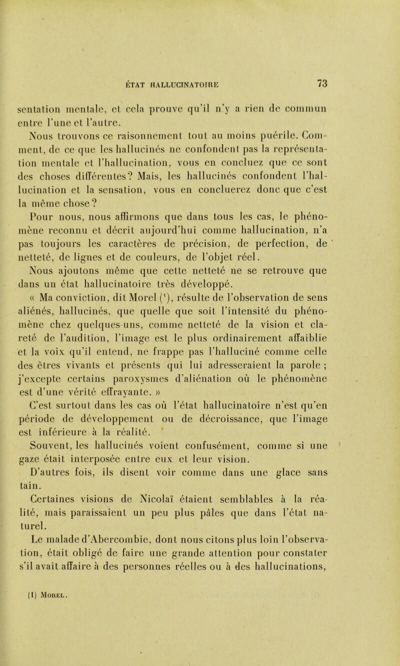 sentation mentale, et cela prouve qu’il n’y a rien de commun entre l’une et l’autre. Nous trouvons ce raisonnement tout au moins puérile. Com- ment, de ce que les hallucinés ne confondent pas la représenta- tion mentale et l’hallucination, vous en concluez que ce sont des choses différentes? Mais, les hallucinés confondent l’hal- lucination et la sensation, vous en concilierez donc que c’est la même chose ? Pour nous, nous affirmons que dans tous les cas, le phéno- mène reconnu et décrit aujourd’hui comme hallucination, n’a pas toujours les caractères de précision, de perfection, de ‘ netteté, de lignes et de couleurs, de l’ohjet réel. Nous ajoutons même que cette netteté ne se retrouve que dans un état hallucinatoire très développé. (( Ma conviction, dit Morel (^), résulte de l’ohservation de sens aliénés, hallucinés, que quelle que soit l’intensité du phéno- mène chez quelques-uns, comme netteté de la vision et cla- reté de l’audition, l’image est le plus ordinairement affaiblie et la voix qu’il entend, ne frappe pas l’halluciné comme celle des êtres vivants et présents qui lui adresseraient la parole ; j’excepte certains paroxysmes d’aliénation où le phénomène est d’une vérité effrayante. » C’est surtout dans les cas où l’état hallucinatoire n’est qu’en période de développement ou de décroissance, que l’image est inférieure à la réalité. Souvent, les hallucinés voient confusément, comme si une gaze était interposée entre eux et leur vision. D’autres fois, ils disent voir comme dans une glace sans tain. Certaines visions de Nicolaï étaient semhlahles à la réa- lité, mais paraissaient un peu plus pâles que dans l’état na- turel. Le malade d’Abercombie, dont nous citons plus loin l’observa- tion, était obligé de faire une grande attention pour constater s’il avait affaire à des personnes réelles ou à des hallucinations. (1) Moüel.