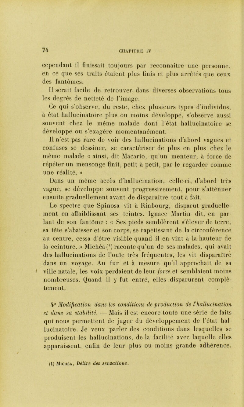 cependanl il fiiiissail toujours par reconnaître une personne, en ce que ses traits étaient plus finis et plus arrêtés que ceux des fantômes. Il serait facile de retrouver dans diverses observations tous les degrés de netteté de l’image. Ce qui s’observe, du reste, chez plusieurs types d’individus, a état hallucinatoire plus ou moins développé, s’observe aussi souvent chez le même malade dont l’état hallucinatoire se développe ou s’exagère momentanément. Il n’est pas rare de voir des hallucinations d’abord vagues et confuses se dessiner, se caractériser de plus en plus chez le même malade « ainsi, dit Macario, qu’un menteur, à force de répéter un mensonge finit, petit à petit, par le regarder comme une réalité. » Dans un même accès d’hallucination, celle-ci, d’abord très vague, se développe souvent progressivement, pour s’atténuer ensuite graduellement avant de disparaître tout à fait. Le spectre que Spinosa vit à Rinbourg, disparut graduelle- ment en affaiblissant ses teintes. Ignace Martin dit, en par- lant de son fantôme : « Ses pieds semblèrent s’élever de terre, sa tête s’abaisser et son corps, se rapetissant de la circonférence au centre, cessa d’être visible quand il en vint à la hauteur de la ceinture. » Michéa (^) raconte qu’un de ses malades, qui avait des hallucinations de l’ouïe très fréquentes, les vit disparaître dans un voyage. Au fur et à mesure qu’il approchait de sa ville natale, les voix perdaient de leur force et semblaient moins nombreuses. Quand il y fut entré, elles disparurent complè- tement. 4® Modification dans les conditions de production de lliaUucination et dans sa stabilité. — Mais il est encore toute une série de faits qui nous permettent de juger du développement de l’état hal- lucinatoire. Je veux parler des conditions dans lesquelles se produisent les hallucinations, de la facilité avec laquelle elles apparaissent, enfin de leur plus ou moins grande adhérence. (1) Michéa. Délire des sensations.