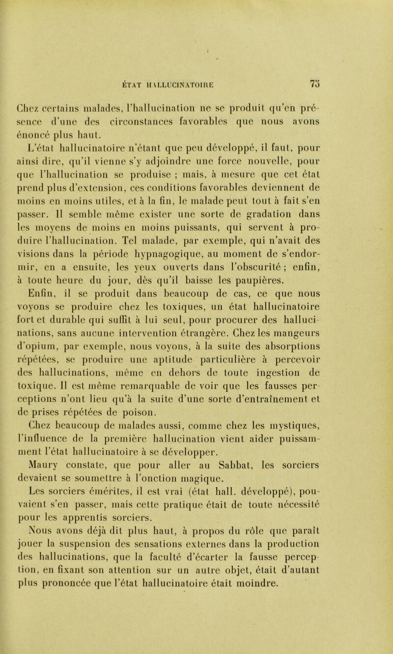 ETAT IlALLUClNATOmE 7o Chez certains malades, rhallucinalioii ne se produit qu’en pré- sence d’une des circonstances favorables que nous avons énoncé plus haut. L’état liallucinatoire n’étant que peu développé, il faut, pour ainsi dire, qu’il vienne s’y adjoindre une force nouvelle, pour que rhallucination se produise ; mais, à mesure que cet état prend plus d’extension, ces conditions favorables deviennent de moins en moins utiles, et à la fin, le malade peut tout à fait s’en passer. Il semble même exister une sorte de gradation dans les moyens de moins en moins puissants, qui servent à pro- duire l’hallucination. Tel malade, par exemple, qui n’avait des visions dans la période hypnagogique, au moment de s’endor- mir, en a ensuite, les yeux ouverts dans l’obscurité ; enfin, à toute heure du jour, dès qu’il baisse les paupières. Enfin, il se produit dans beaucoup de cas, ce que nous voyons se produire chez les toxiques, un état hallucinatoire fort et durable qui suffît à lui seul, pour procurer des halluci- nations, sans aucune intervention étrangère. Chez les mangeurs d’opium, par exemple, nous voyons, à la suite des absorptions répétées, se produire une aptitude particulière à percevoir des hallucinations, même en dehors de toute ingestion de toxique. Il est même remarquable de voir que les fausses per- ceptions n’ont lieu qu’à la suite d’une sorte d’entraînement et de prises répétées de poison. Chez beaucoup de malades aussi, comme chez les mystiques, l’influence de la première hallucination vient aider puissam- ment l’état hallucinatoire à se développer. Maury constate, que pour aller au Sabbat, les sorciers devaient se soumettre à l’onction magique. Les sorciers émérites, il est vrai (état hall, développé), pou- vaient s’en passer, mais cette pratique était de toute nécessité pour les apprentis sorciers. Nous avons déjà dit plus haut, à propos du rôle que paraît jouer la suspension des sensations externes dans la production des hallucinations, que la faculté d’écarter la fausse percep- tion, en fixant son attention sur un autre objet, était d’autant plus prononcée que l’état hallucinatoire était moindre.