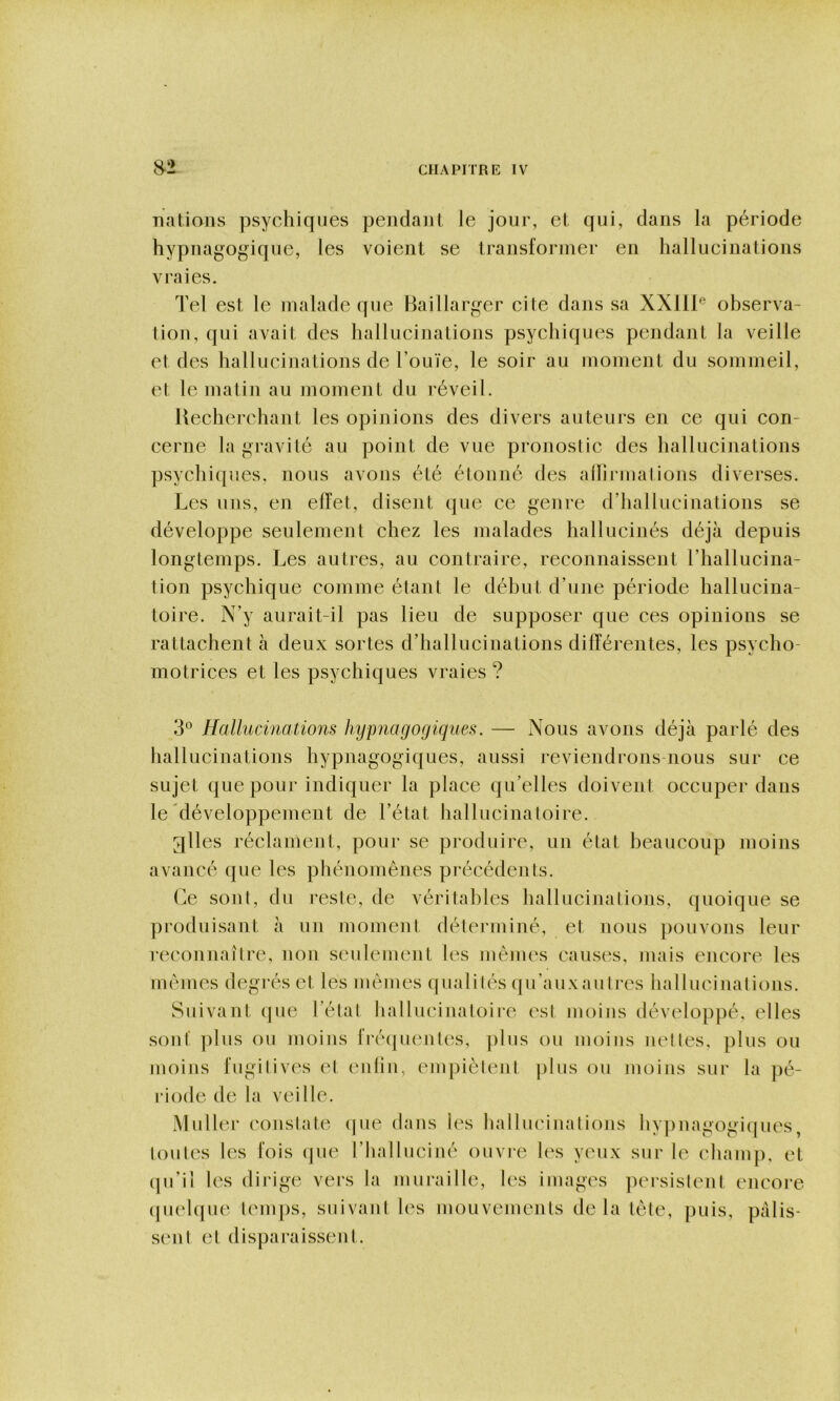 nations psychiques pendant le jour, et qui, dans la période hypnagogique, les voient se transformer en hallucinations vraies. Tel est le malade que Baillarger cite dans sa XXlll® observa- tion, qui avait des hallucinations psychiques pendant la veille et des hallucinations de l’ouïe, le soir au moment du sommeil, et le matin au moment du réveil. Recherchant les opinions des divers auteurs en ce qui con- cerne la gravité au point de vue pronostic des hallucinations psychiques, nous avons été étonné des allirmalions diverses. Les uns, en effet, disent que ce genre d’hallucinations se développe seulement chez les malades hallucinés déjà depuis longtemps. Les autres, au contraire, reconnaissent l’hallucina- tion psychique comme étant le début d’une période hallucina- toire. N’y aurait-il pas lieu de supposer que ces opinions se rattachent à deux sortes d’hallucinations différentes, les psycho- motrices et les psychiques vraies ? 3^^ Hallucinations hypnagogiques. — Nous avons déjà parlé des hallucinations hypnagogiques, aussi reviendrons nous sur ce sujet que pour indiquer la place qu’elles doivent occuper dans le développement de l’état hallucinatoire. glles réclament, pour se produire, un état beaucoup moins avancé que les phénomènes précédents. Ce sont, du reste, de véritables hallucinations, quoique se produisant à un moment déterminé, et nous pouvons leur reconnaître, non seulement les mêmes causes, mais encore les mêmes degrés et les mêmes qualités qu’auxaulres hallucinations. Suivant que l’état hallucinatoiie est moins développé, elles sont’ ])lus ou moins fi‘é(|uentes, ])lus ou moins nettes, plus ou moins fugitives et (mliu, empiètent plus ou moins sur la pé- riotle de la veille. Muller constate (|ue dans les hallucinations hypnagogiques, toutes les fois que l’halluciné ouvic les yeux sur le champ, et (pi’il les dirige vers la muraille, les images ]H‘rsistent encore (pichpie tenqis, suivant les mouvements delà tête, puis, palis- sent et disparaissent.