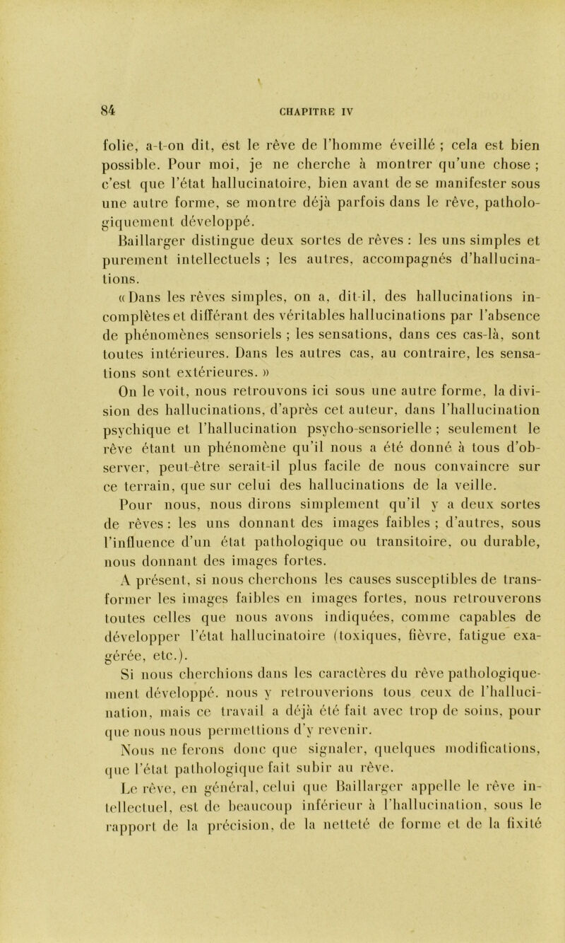 folie, a-t-on dit, est le rêve de l’hoinme éveillé ; cela est bien possible. Pour moi, je ne cherche à montrer qu’une chose ; c’est que l’état hallucinatoire, bien avant de se manifester sous une autre forme, se montre déjà parfois dans le rêve, patholo- giquement développé. Baillarger distingue deux sortes de rêves : les uns simples et purement intellectuels ; les autres, accompagnés d’hallucina- tions. ((Dans les rêves simples, on a, dit-il, des hallucinations in- complètes et différant des véritables hallucinations par l’absence de phénomènes sensoriels ; les sensations, dans ces cas-là, sont toutes intérieures. Dans les autres cas, au contraire, les sensa- tions sont extérieures. » On le voit, nous retrouvons ici sous une autre forme, la divi- sion des hallucinations, d’après cet auteur, dans riiallucination psychique et l’hallucination psycho-sensorielle ; seulement le rêve étant un phénomène qu’il nous a été donné à tous d’ob- server, peut-être serait-il plus facile de nous convaincre sur ce terrain, que sur celui des hallucinations de la veille. Pour nous, nous dirons simplement qu’il y a deux sortes de rêves : les uns donnant des images faibles ; d’autres, sous l’influence d’un état pathologique ou transitoire, ou durable, nous donnant des images fortes. A présent, si nous cherchons les causes susceptibles de trans- former les images faibles en images fortes, nous retrouverons toutes celles que nous avons indiquées, comme capables de développer l’état hallucinatoire (toxiques, lièvre, fatigue exa- gérée, etc.). Si nous cherchions dans les caractères du rêve pathologique- ment développé, nous y retrouverions tous ceux de riialluci- nation, mais ce travail a déjà été fait avec trop de soins, pour (jue nous nous permettions d’y revenir. Nous ne ferons donc que signaler, quelques modifications, (jue l’état pathologique fait subir au rêve. Le rêve, en général, celui que Baillarger appelle le rêve in- tellectuel, est de lieaucou]) inférieur à rhallucination, sous le rapport de la précision, de la netteté de forme et de la fixité