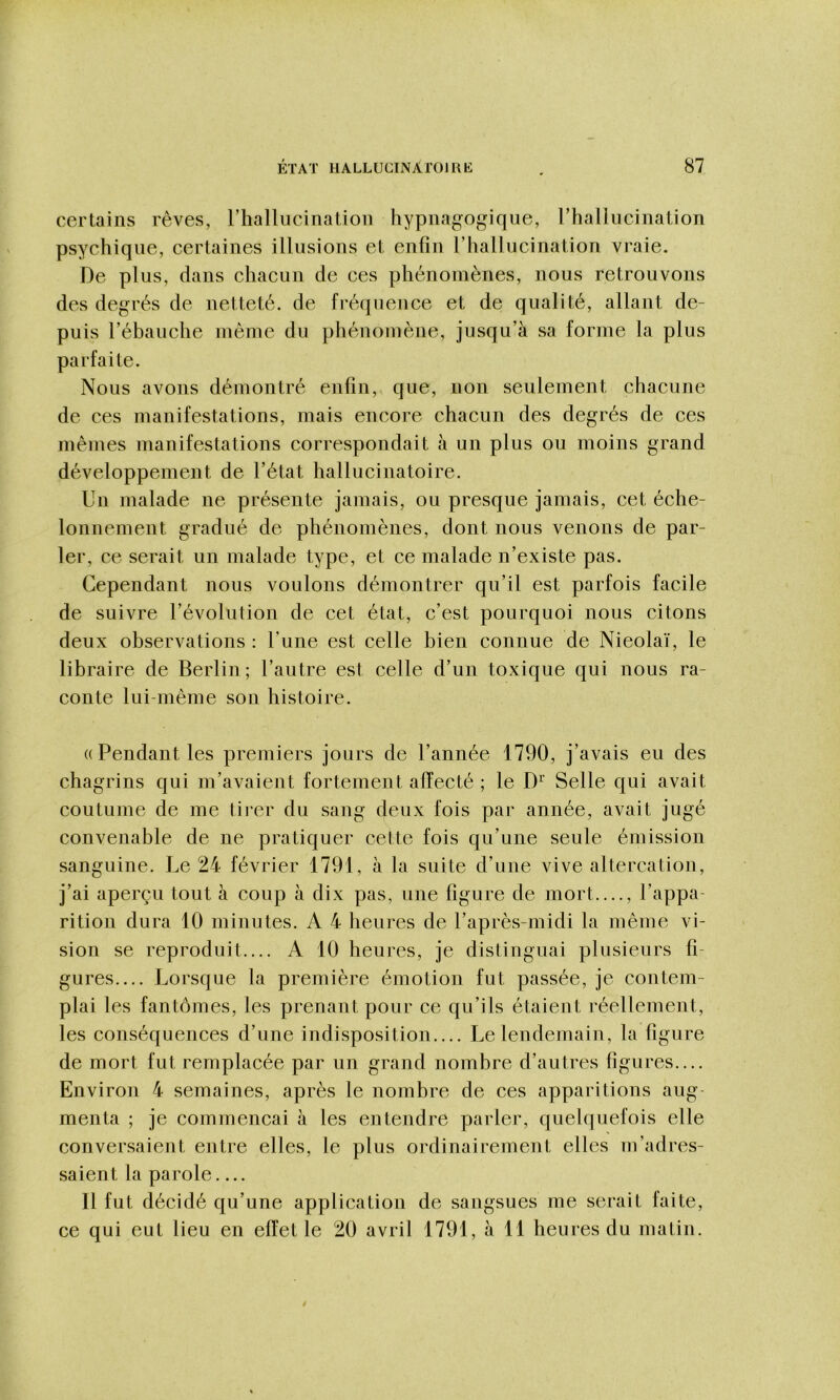 certains rêves, rhallucination hypnagogiqiie, rhallueination psychique, certaines illusions et enfin l’hallucination vraie. De plus, dans chacun de ces phénomènes, nous retrouvons des degrés de netteté, de fréquence et de qualité, allant de- puis rébauche même du phénomène, jusqu’à sa forme la plus parfaite. Nous avons démontré enfin, que, non seulement chacune de ces manifestations, mais encore chacun des degrés de ces mêmes manifestations correspondait à un plus ou moins grand développement de l’état hallucinatoire. Un malade ne présente jamais, ou presque jamais, cet éche- lonnement gradué de phénomènes, dont nous venons de par- ler, ce serait un malade type, et ce malade n’existe pas. Cependant nous voulons démontrer qu’il est parfois faeile de suivre l’évolution de cet état, c’est pourquoi nous citons deux observations : l’une est celle bien connue de Nieolaï, le libraire de Berlin ; l’autre est celle d’un toxique qui nous ra- conte lui-même son histoire. (( Pendant les premiers jours de l’année 1790, j’avais eu des chagrins qui m’avaient fortement affecté ; le D’’ Selle qui avait coutume de me tirer du sang deux fois par année, avait jugé convenable de ne pratiquer cette fois qu’une seule émission sanguine. Le 24 février 1791, à la suite d’une vive altercation, j’ai aperçu tout à coup à dix pas, une figure de mort...., l’appa- rition dura 10 minutes. A 4 heures de l’après-midi la même vi- sion se reproduit.... A 10 heures, je distinguai plusieurs fi- gures.... Lorsque la première émotion fut passée, je contem- plai les fantômes, les prenant pour ce qu’ils étaient réellement, les conséquences d’une indisposition.... Le lendemain, la figure de mort fut remplacée par un grand nombre d’autres figures— Environ 4 semaines, après le nombre de ces apparitions aug- menta ; je commençai à les entendre parler, quelquefois elle conversaient entre elles, le plus ordinairement elles m’adres- saient la parole Il fut décidé qu’une application de sangsues me serait faite, ce qui eut lieu en effet le 20 avril 1791, à 11 heures du matin.