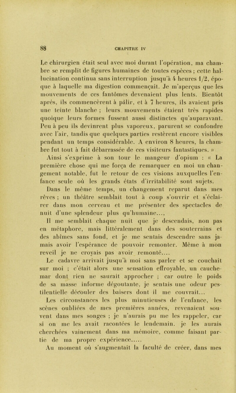 Le chirurgien était seul avec moi durant l’opération, ma cham- bre se remplit de figures humaines de toutes espèces ; cette hal- lucination continua sans interruption jusqu’à 4 heures 1/2, épo- (jue à laquelle ma digestion commençait. Je m’aperçus que les mouvements de ces fantômes devenaient plus lents. Bientôt après, ils commencèrent à pâlir, et à 7 heures, ils avaient pris une teinte blanche ; leurs mouvements étaient très rapides quoique leurs formes fussent aussi distinctes qu’auparavant. Peu à peu ils devinrent plus vaporeux, parurent se confondre avec l’air, tandis que quelques parties restèrent encore visibles pendant un temps considérable. A environ 8 heures, la cham- bre fut tout à fait débarrassée de ces visiteurs fantastiques. » Ainsi s’exprime à son tour le mangeur d’opium ; a La première chose qui me força de remarquer en moi un chan- gement notable, fut le retour de ces visions auxquelles l’en- fance seule où les grands états d’irritabilité sont sujets. Dans le même temps, un changement reparut dans mes rêves ; un théâtre semblait tout à coup s’ouvrir et s’éclai- rer dans mon cerveau et me présenter des spectacles de nuit d’une splendeur plus qu’humaine..., Il me semblait chaque nuit que je descendais, non pas en métaphore, mais littéralement dans des souterrains et des abîmes sans fond, et je me sentais descendre sans ja- mais avoir l’espérance de pouvoir remonter. Même à mon reveil je ne croyais pas avoir remonté Le cadavre arrivait jusqu’à moi sans parler et se couchait sur moi ; c’était alors une sensation effroyable, un cauche- mar dont rien ne saurait approcher ; car outre le poids de sa masse informe dégoûtante, je sentais une odeur pes- tilentielle déôouler des baisers dont il me couvrait... Les circonstances les plus minutieuses de l’enfance, les scènes oubliées de mes premières années, revenaient sou- vent dans mes songes ; je n’aurais pu me les rappeler, car si on me les avait racontées le lendemain, je les aurais cherchées vainement dans ma mémoire, comme faisant par- tie de ma propre expérience