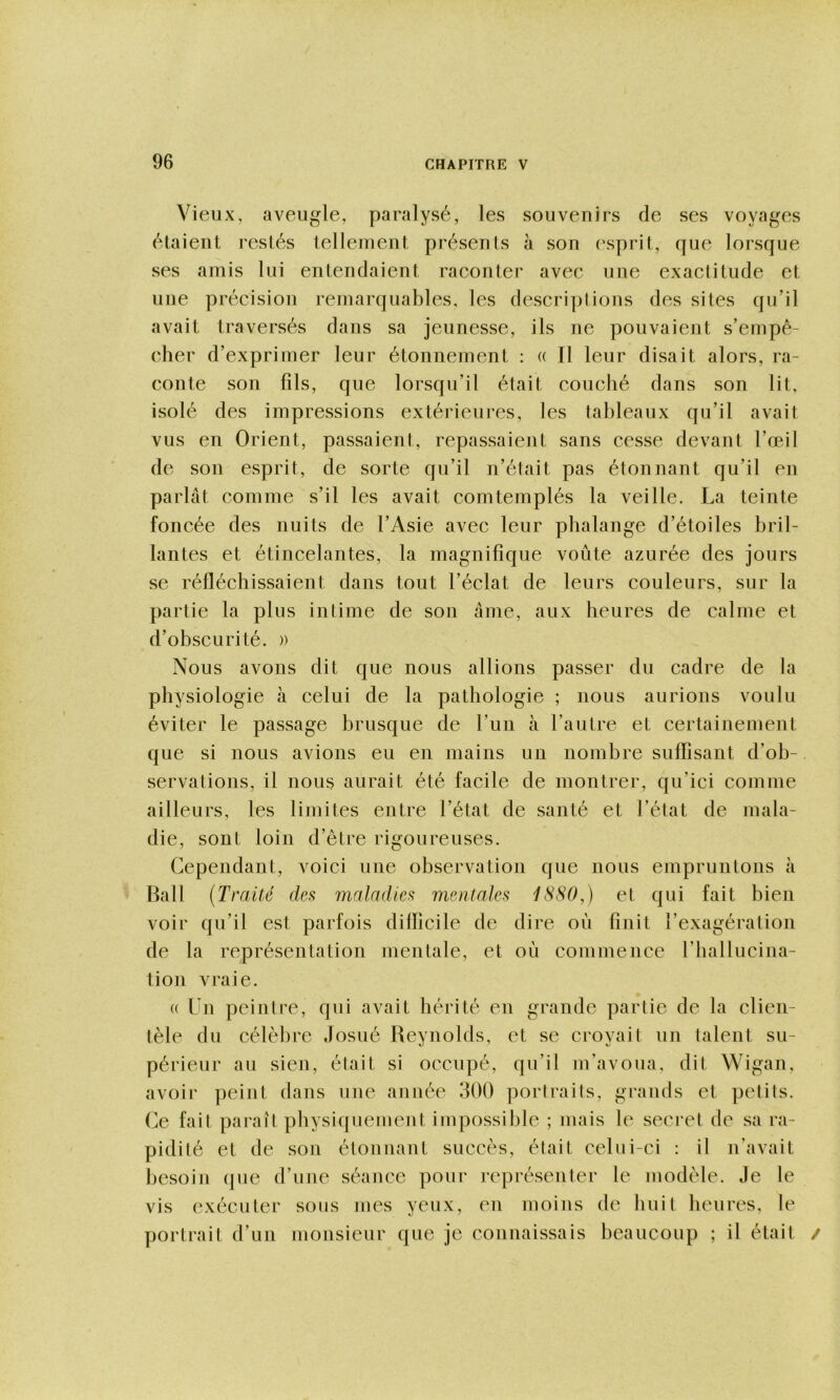 Vieux, aveugle, paralysé, les souvenirs de ses voyages étaient restés tellement présents à sou ('sprit, que lorsque ses amis lui entendaient raconter avec une exactitude et une précision remarquables, les descriplions des sites qu’il avait traversés dans sa jeunesse, ils ne pouvaient s’empê- cher d’exprimer leur étonnement : « Il leur disait alors, ra- conte son fils, que lorsqu’il était couché dans son lit, isolé des impressions extérieures, les tableaux qu’il avait vus en Orient, passaient, repassaient sans cesse devant l’œil de son esprit, de sorte qu’il n’était pas étonnant qu’il en parlât comme s’il les avait comtemplés la veille. La teinte foncée des nuits de l’Asie avec leur phalange d’étoiles bril- lantes et étincelantes, la magnifique voûte azurée des jours se réfléchissaient dans tout l’éclat de leurs couleurs, sur la partie la plus intime de son âme, aux heures de calme et d’obscurité. » Nous avons dit que nous allions passer du cadre de la physiologie h celui de la pathologie ; nous aurions voulu éviter le passage brusque de Lun à l’autre et certainement que si nous avions eu en mains un nombre suffisant d’ob- servations, il nous aurait été facile de montrer, qu’ici comme ailleurs, les limites entre l’état de santé et l’état de mala- die, sont loin d’être rigoureuses. Cependant, voici une observation que nous empruntons à Hall (Traité défi maladies mentales 1S80,) et qui fait bien voir qu’il est parfois difficile de dire où finit l’exagération de la représentation mentale, et où commence l’hallucina- tion vraie. (( Un peintre, qui avait hérité en grande partie de la clien- tèle du célèbre Josué Reynolds, et se croyait un talent su- périeur au sien, était si occupé, qu’il m’avoua, dit Wigan, avoir peint dans une année 300 portraits, grands et petits. Ce fait paraît physiquement impossible ; mais le secret de sa ra- pidité et de son étonnant succès, était celui-ci : il n’avait besoin que d’une séance pour représenter le modèle. Je le vis exécuter sous mes yeux, eu moins de huit heures, le portrait d’un monsieur que je couuaissais beaucoup ; il était