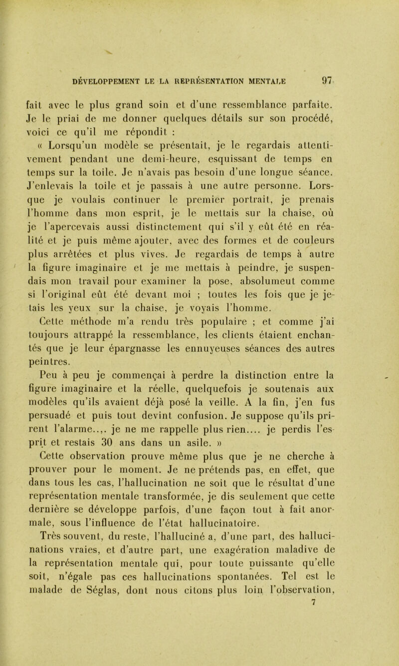 fait avec le plus grand soin et d’une ressemblance parfaite. Je le priai de me donner quelques détails sur son procédé, voici ce qu’il me répondit : (( Lorsqu’un modèle se présentait, je le regardais attenti- vement pendant une demi-heure, esquissant de temps en temps sur la toile. Je n’avais pas besoin d’une longue séance. J’enlevais la toile et je passais à une autre personne. Lors- que je voulais continuer le premier portrait, je prenais l’homme dans mon esprit, je le mettais sur la chaise, où je l’apercevais aussi distinctement qui s’il y eût été en réa- lité et je puis même ajouter, avec des formes et de couleurs plus arrêtées et plus vives. Je regardais de temps à autre la figure imaginaire et je me mettais à peindre, je suspen- dais mon travail pour examiner la pose, absolument comme si l’original eût été devant moi ; toutes les fois que je je- tais les yeux sur la chaise, je voyais l’homme. Cette méthode m’a rendu très populaire ; et comme j’ai toujours attrappé la ressemblance, les clients étaient enchan- tés que je leur épargnasse les ennuyeuses séances des autres peintres. Peu à peu je commençai à perdre la distinction entre la figure imaginaire et la réelle, quelquefois je soutenais aux modèles qu’ils avaient déjà posé la veille. A la fin, j’en fus persuadé et puis tout devint confusion. Je suppose qu’ils pri- rent l’alarme..,, je ne me rappelle plus rien.... je perdis l’es- prit et restais 30 ans dans un asile. » Cette observation prouve même plus que je ne cherche à prouver pour le moment. Je ne prétends pas, en effet, que dans tous les cas, l’hallucination ne soit que le résultat d’une représentation mentale transformée, je dis seulement que cette dernière se développe parfois, d’une façon tout à fait anor- male, sous l’influence de l’état hallucinatoire. Très souvent, du reste, l’halluciné a, d’une part, des halluci- nations vraies, et d’autre part, une exagération maladive de la représentation mentale qui, pour toute puissante qu’elle soit, n’égale pas ces hallucinations spontanées. Tel est le malade de Séglas, dont nous citons plus loin l’observation, 7