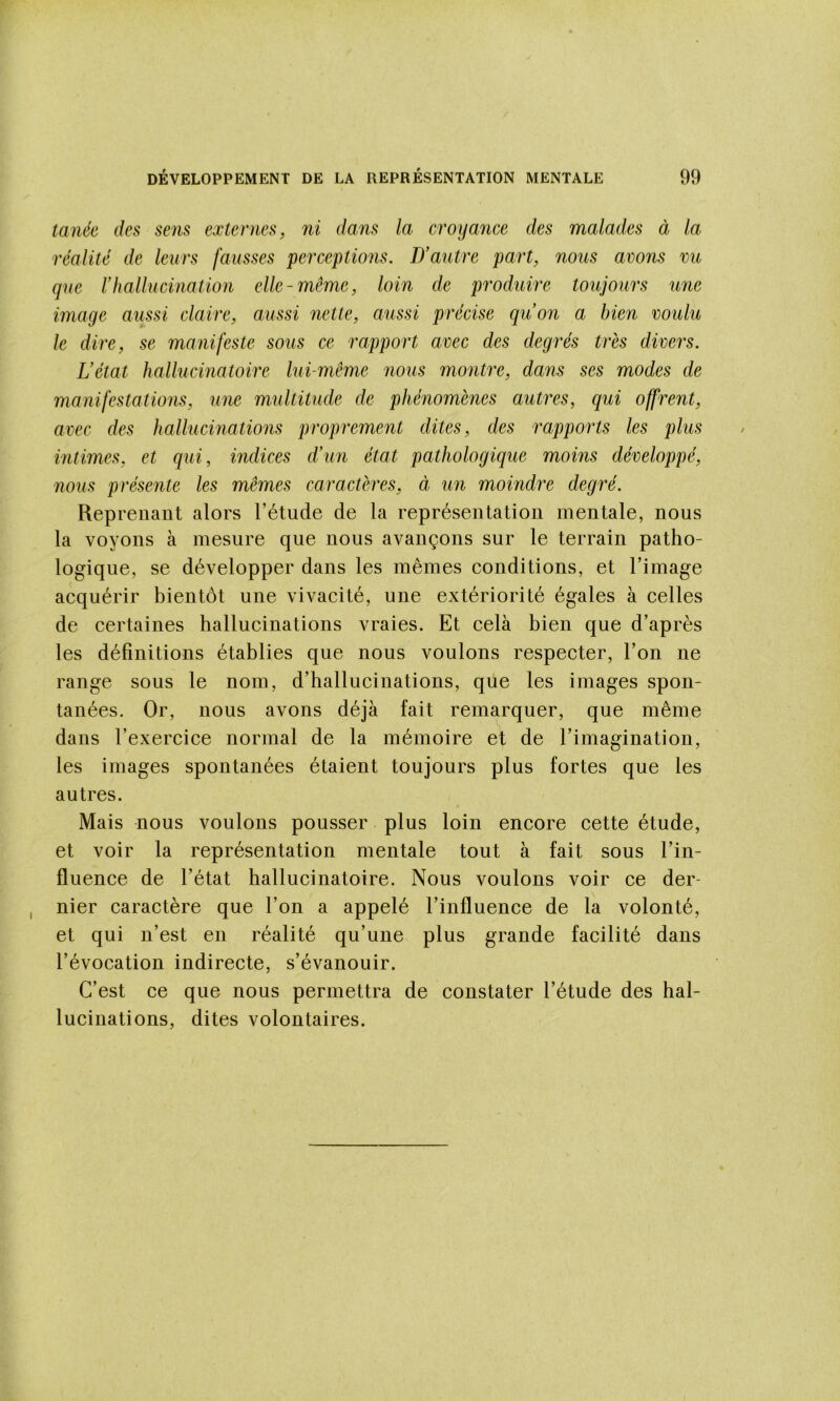 tanée des se7is externes, ni dans la croyance des malades à la réalité de leurs fausses perceptions. D’autre part, nous avons vu que rhallucination elle-même, loin de produire toujours une image aussi claire, aussi miette, aussi précise qu’on a bien voulu le dire, se manifeste sous ce rapport avec des degrés très divers. L’état hallucinatoire lui-même nous montre, dans ses modes de manifestations, une multitude de phénomènes autres, qui offrent, avec des hallucinations proprement dites, des i^apports les plus intimes, et qui, indices d’un état pathologique moins développé, nous présente les mêmes caractères, à un moindre degré. Reprenant alors l’étude de la représentation mentale, nous la voyons à mesure que nous avançons sur le terrain patho- logique, se développer dans les mêmes conditions, et l’image acquérir bientôt une vivacité, une extériorité égales à celles de certaines hallucinations vraies. Et cela bien que d’après les définitions établies que nous voulons respecter, l’on ne range sous le nom, d’hallucinations, que les images spon- tanées. Or, nous avons déjà fait remarquer, que même dans l’exercice normal de la mémoire et de l’imagination, les images spontanées étaient toujours plus fortes que les autres. Mais nous voulons pousser plus loin encore cette étude, et voir la représentation mentale tout à fait sous l’in- fluence de l’état hallucinatoire. Nous voulons voir ce der- nier caractère que l’on a appelé l’influence de la volonté, et qui n’est en réalité qu’une plus grande facilité dans révocation indirecte, s’évanouir. C’est ce que nous permettra de constater l’étude des hal- lucinations, dites volontaires.