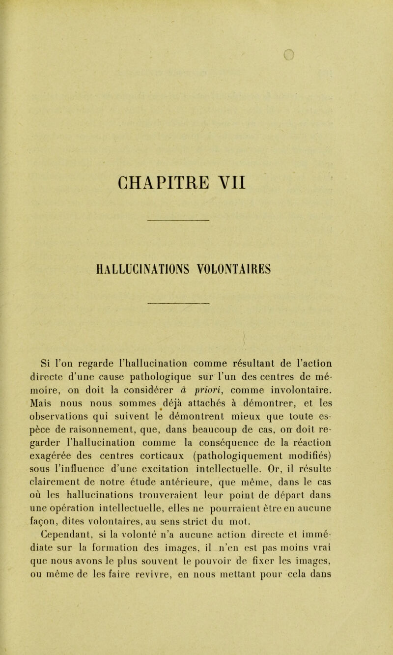 HALLUCIIVAT10NS VOLONTAIRES Si l’on regarde l’hallucination comme résultant de l’action directe d’une cause pathologique sur l’un des centres de mé- moire, on doit la considérer à priori, comme involontaire. Mais nous nous sommes ^déjà attachés à démontrer, et les observations qui suivent le démontrent mieux que toute es- pèce de raisonnement, que, dans beaucoup de cas, on doit re- garder l’hallucination comme la conséquence de la réaction exagérée des centres corticaux (pathologiquement modifiés) sous l’influence d’une excitation intellectuelle. Or, il résulte clairement de notre étude antérieure, que même, dans le cas où les hallucinations trouveraient leur point de départ dans une opération intellectuelle, elles ne pourraient être en aucune façon, dites volontaires, au sens strict du mot. Cependant, si la volonté n’a aucune action directe et immé- diate sur la formation des images, il n’en est pas moins vrai que nous avons le plus souvent le pouvoir de fixer les images, ou même de les faire revivre, en nous mettant pour cela dans