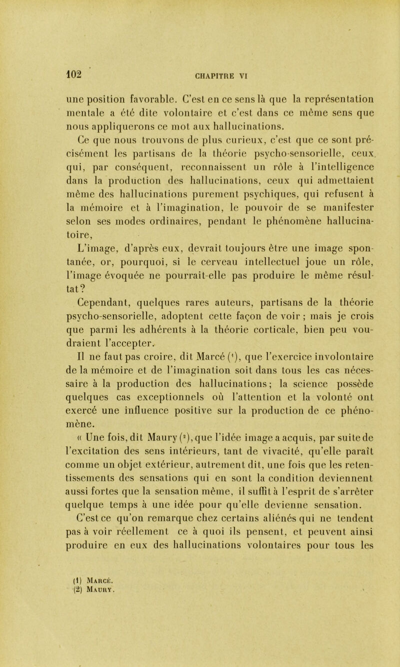 une position favorable. C’est en ce sens là que la représentation mentale a été dite volontaire et c’est dans ce même sens que nous appliquerons ce mot aux hallucinations. Ce que nous trouvons de plus curieux, c’est que ce sont pré- cisément les partisans de la théorie psycho-sensorielle, ceux, qui, par conséquent, reconnaissent un rôle à l’intelligence dans la production des hallucinations, ceux qui admettaient même des hallucinations purement psychiques, qui refusent à la mémoire et à l’imagination, le pouvoir de se manifester selon ses modes ordinaires, pendant le phénomène hallucina- toire. L’image, d’après eux, devrait toujours être une image spon- tanée, or, pourquoi, si le cerveau intellectuel joue un rôle, l’image évoquée ne pourrait-elle pas produire le même résul- tat? Cependant, quelques rares auteurs, partisans de la théorie psycho-sensorielle, adoptent cette façon de voir ; mais je crois que parmi les adhérents à la théorie corticale, bien peu vou- draient l’accepter. Il ne faut pas croire, dit Marcé(^), que l’exercice involontaire de la mémoire et de l’imagination soit dans tous les cas néces- saire à la production des hallucinations ; la science possède quelques cas exceptionnels où l’attention et la volonté ont exercé une influence positive sur la production de ce phéno- mène. (( Une fois, dit Maury (2), que l’idée image a acquis, par suite de l’excitation des sens intérieurs, tant de vivacité, qu’elle paraît comme un objet extérieur, autrement dit, une fois que les reten- tissements des sensations qui en sont la condition deviennent aussi fortes que la sensation même, il suflîtà l’esprit de s’arrêter quelque temps à une idée pour qu’elle devienne sensation. C’est ce qu’on remarque chez certains aliénés qui ne tendent pas à voir réellement ce à quoi ils pensent, et peuvent ainsi produire en eux des hallucinations volontaires pour tous les (1) Marcé. (2) Maury.