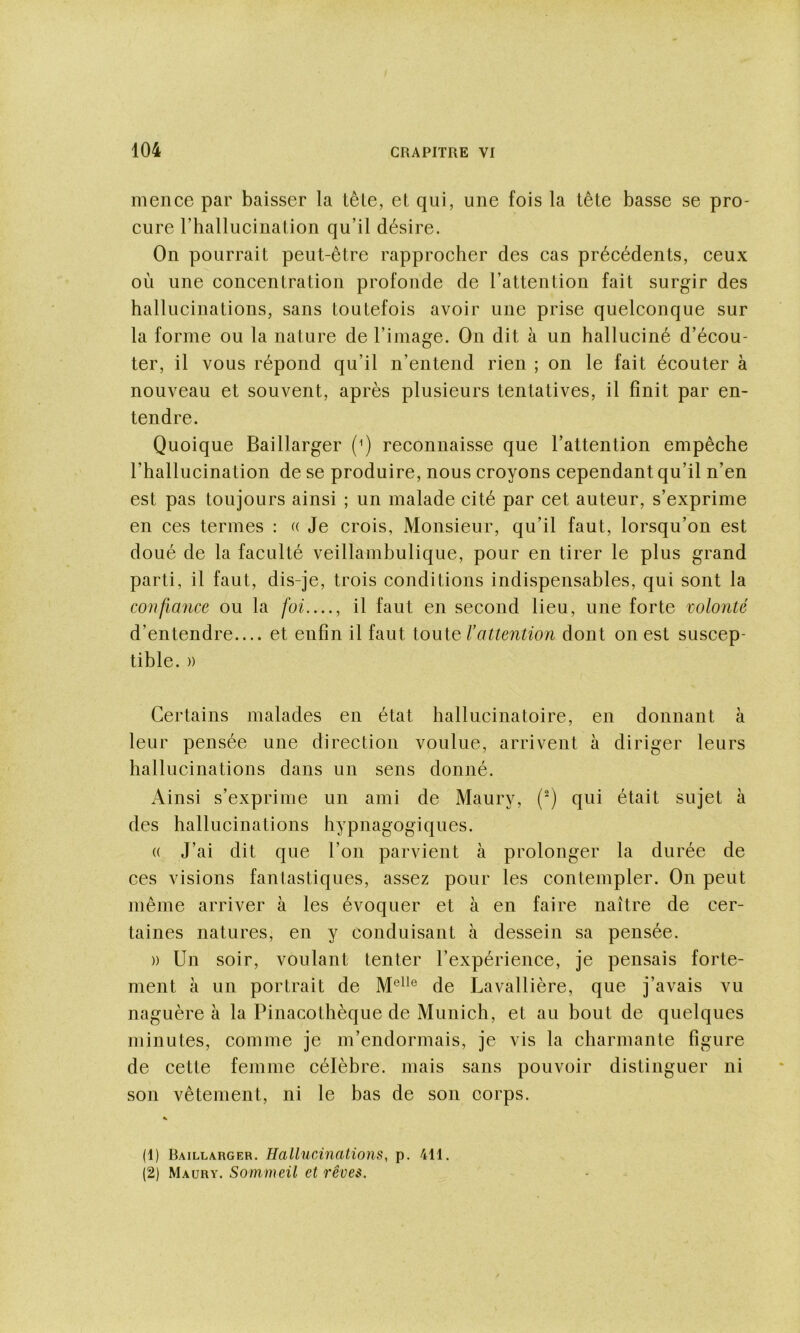 mence par baisser la têle, et qui, une fois la tête basse se pro- cure riiallucination qu’il désire. On pourrait peut-être rapprocher des cas précédents, ceux où une concentration profonde de l’attention fait surgir des hallucinations, sans toutefois avoir une prise quelconque sur la forme ou la nature de l’image. On dit à un halluciné d’écou- ter, il vous répond qu’il n’entend rien ; on le fait écouter à nouveau et souvent, après plusieurs tentatives, il finit par en- tendre. Quoique Baillarger (Q reconnaisse que l’attention empêche l’hallucination de se produire, nous croyons cependant qu’il n’en est pas toujours ainsi ; un malade cité par cet auteur, s’exprime en ces termes : u Je crois, Monsieur, qu’il faut, lorsqu’on est doué de la faculté veillambulique, pour en tirer le plus grand parti, il faut, dis-je, trois conditions indispensables, qui sont la confiance ou la foi...., il faut en second lieu, une forte colonté d’entendre et enfin il faut toute l’attention dont on est suscep- tible. » Certains malades en état hallucinatoire, en donnant à leur pensée une direction voulue, arrivent à diriger leurs hallucinations dans un sens donné. Ainsi s’exprime un ami de Maury, (^) qui était sujet à des hallucinations hypnagogiques. (( J’ai dit que l’on parvient à prolonger la durée de ces visions fantastiques, assez pour les contempler. On peut même arriver à les évoquer et à en faire naître de cer- taines natures, en y conduisant à dessein sa pensée. )) Un soir, voulant tenter l’expérience, je pensais forte- ment à un portrait de de Lavallière, que j’avais vu naguère à la Pinacothèque de Munich, et au bout de quelques minutes, comme je m’endormais, je vis la charmante figure de cette femme célèbre, mais sans pouvoir distinguer ni son vêtement, ni le bas de son corps. (1) Baillarger. Hallucinations, p. 411. (2) Maury. Sommeil et rêves.