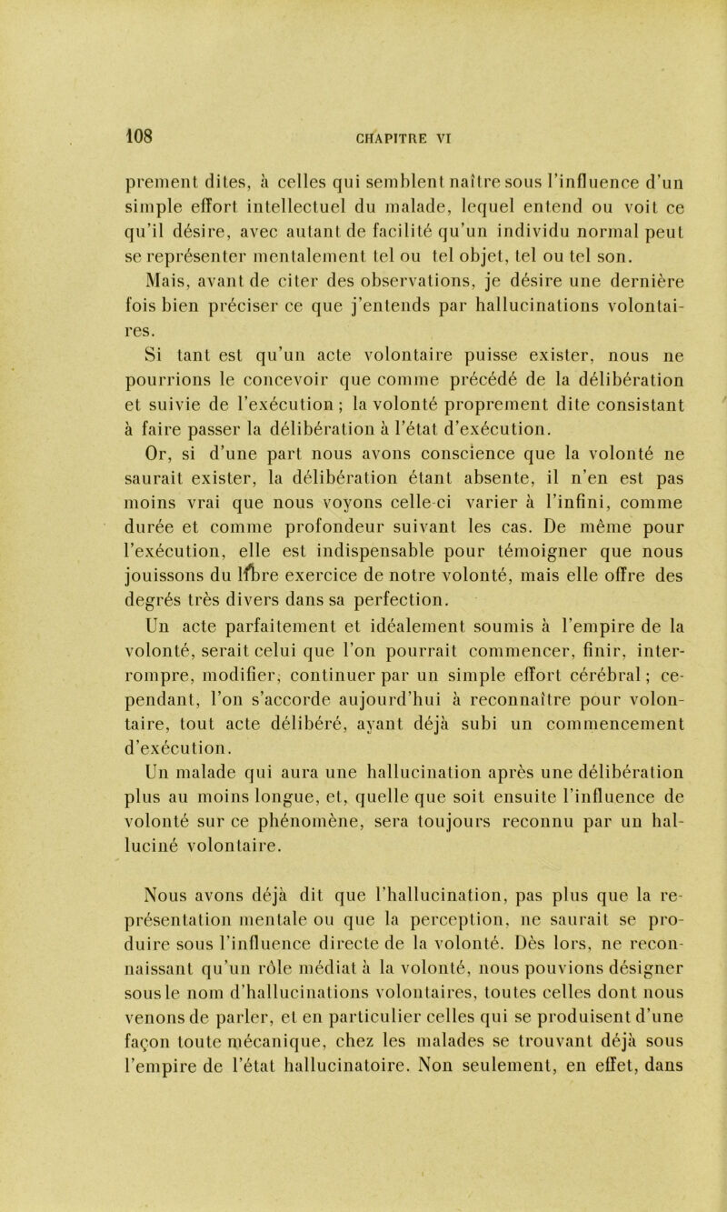 prenient dites, à celles qui semblent naître sous rinfluence d’un simple effort intellectuel du malade, lequel entend ou voit ce qu’il désire, avec autant de facilité qu’un individu normal peut se représenter mentalement tel ou tel objet, tel ou tel son. Mais, avant de citer des observations, je désire une dernière fois bien préciser ce que j’entends par hallucinations volontai- res. Si tant est qu’un acte volontaire puisse exister, nous ne pourrions le concevoir que comme précédé de la délibération et suivie de l’exécution ; la volonté proprement dite consistant à faire passer la délibération à l’état d’exécution. Or, si d’une part nous avons conscience que la volonté ne saurait exister, la délibération étant absente, il n’en est pas moins vrai que nous voyons celle-ci varier à l’infini, comme durée et comme profondeur suivant les cas. De même pour l’exécution, elle est indispensable pour témoigner que nous jouissons du ifbre exercice de notre volonté, mais elle offre des degrés très divers dans sa perfection. Un acte parfaitement et idéalement soumis à l’empire de la volonté, serait celui que l’on pourrait commencer, finir, inter- rompre, modifier; continuer par un simple effort cérébral ; ce- pendant, l’on s’accorde aujourd’hui à reconnaître pour volon- taire, tout acte délibéré, ayant déjà subi un commencement d’exécution. Un malade qui aura une hallucination après une délibération plus au moins longue, et, quelle que soit ensuite rinfluence de volonté sur ce phénomène, sera toujours reconnu par un hal- luciné volontaire. Nous avons déjà dit que l’hallucination, pas plus que la re- présentation mentale ou que la perception, ne saurait se pro- duire sous l’influence directe de la volonté. Dès lors, ne recon- naissant qu’un rôle médiat à la volonté, nous pouvions désigner sous le nom d’hallucinations volontaires, toutes celles dont nous venons de parler, et en particulier celles qui se produisent d’une façon toute mécanique, chez les malades se trouvant déjà sous l’empire de l’état hallucinatoire. Non seulement, en effet, dans