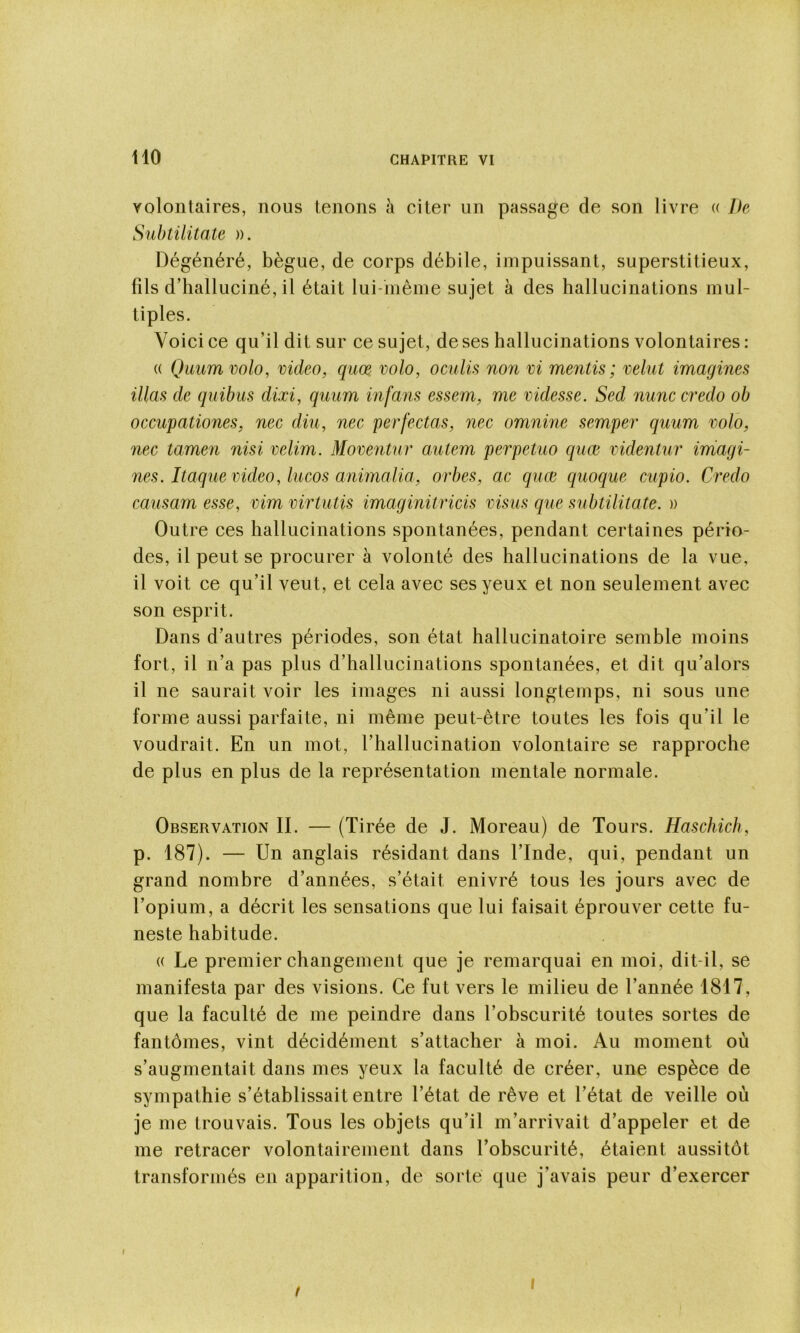 volontaires, nous tenons à citer un passage de son livre « De Subtilitate ». Dégénéré, bègue, de corps débile, impuissant, superstitieux, fils d’halluciné, il était lui-même sujet à des hallucinations mul- tiples. Voici ce qu’il dit sur ce sujet, de ses hallucinations volontaires : « Qaumvolo, video, quœ volo, oculis non vi mentis; velut imagines nias de quitus dixi, quum infans essem, me videsse. Sed nunc credo ob occupationes, nec diu, nec perfectas, nec omnine semper quum volo, nec tamen nisi velim. Moventur autem perpetuo quœ videntur imagi- nes. Itaque video, lucos animalia, orbes, ac quœ quoque cupio. Credo causam esse, vim virtutis imaginitricis visus que subtilitate. » Outre ces hallucinations spontanées, pendant certaines pério- des, il peut se procurer à volonté des hallucinations de la vue, il voit ce qu’il veut, et cela avec ses yeux et non seulement avec son esprit. Dans d’autres périodes, son état hallucinatoire semble moins fort, il n’a pas plus d’hallucinations spontanées, et dit qu’alors il ne saurait voir les images ni aussi longtemps, ni sous une forme aussi parfaite, ni même peut-être toutes les fois qu’il le voudrait. En un mot, l’hallucination volontaire se rapproche de plus en plus de la représentation mentale normale. Observation IL — (Tirée de J. Moreau) de Tours. Haschich, p. 187). — Un anglais résidant dans l’Inde, qui, pendant un grand nombre d’années, s’était enivré tous les jours avec de l’opium, a décrit les sensations que lui faisait éprouver cette fu- neste habitude. « Le premier changement que je remarquai en moi, dit-il, se manifesta par des visions. Ce fut vers le milieu de l’année 1817, que la faculté de me peindre dans l’obscurité toutes sortes de fantômes, vint décidément s’attacher à moi. Au moment où s’augmentait dans mes yeux la faculté de créer, une espèce de sympathie s’établissait entre l’état de rêve et l’état de veille où je me trouvais. Tous les objets qu’il m’arrivait d’appeler et de me retracer volontairement dans Tobscurité, étaient aussitôt transformés en apparition, de soi te que j’avais peur d’exercer I I