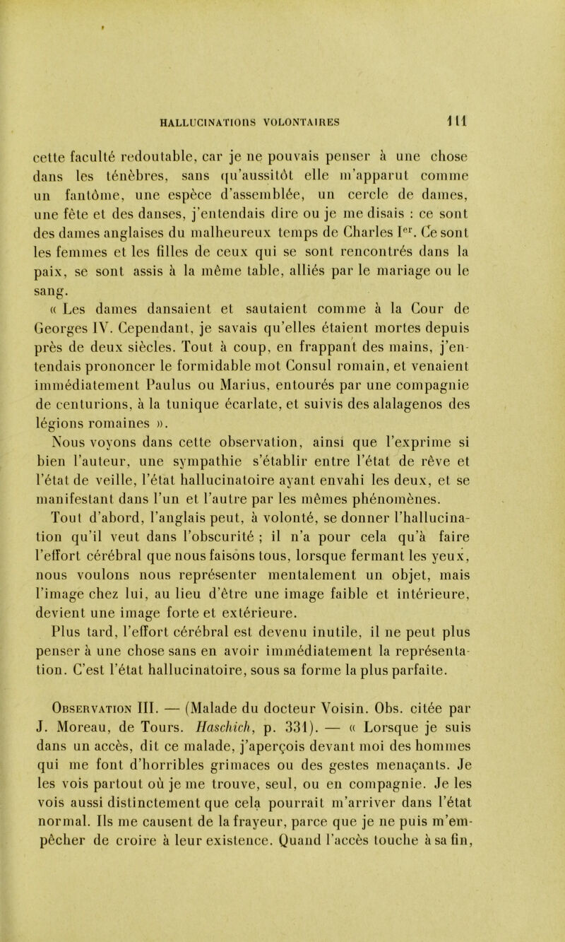 cette faculté redoutable, car je ne pouvais penser a une chose clans les ténèbres, sans ((u’aussitôt elle in’apparut comme un fantéme, une espèce d’assemblée, un cercle de dames, une fête et des danses, j’entendais dire ou je me disais : ce sont des dames anglaises du malheureux temps de Charles Ce sont les femmes et les filles de ceux qui se sont rencontrés dans la paix, se sont assis à la même table, alliés par le mariage ou le sang. (( Les dames dansaient et sautaient comme à la Cour de Georges IV. Cependant, je savais qu’elles étaient mortes depuis près de deux siècles. Tout à coup, en frappant des mains, j’en- tendais prononcer le formidable mot Consul romain, et venaient immédiatement Paulus ou Marius, entourés par une compagnie de centurions, à la tunique écarlate, et suivis des alalagenos des légions romaines ». Nous voyons dans cette observation, ainsi que l’exprime si bien l’auteur, une sympathie s’établir entre l’état de rêve et l’état de veille, l’état hallucinatoire ayant envahi les deux, et se manifestant dans l’un et l’autre par les mêmes phénomènes. Tout d’abord, l’anglais peut, à volonté, se donner l’hallucina- tion qu’il veut dans l’obscurité ; il n’a pour cela qu’à faire Telîort cérébral que nous faisons tous, lorsque fermant les yeux, nous voulons nous représenter mentalement un objet, mais l’image chez lui, au lieu d’être une image faible et intérieure, devient une image forte et extérieure. Plus tard, l’effort cérébral est devenu inutile, il ne peut plus penser à une chose sans en avoir immédiatement la représenta- tion. C’est l’état hallucinatoire, sous sa forme la plus parfaite. Observation III. — (Malade du docteur Voisin. Obs. citée par J. Moreau, de Tours. Haschich, p. 331). — « Lorsque je suis dans un accès, dit ce malade, j’aperçois devant moi des hommes qui me font d’horribles grimaces ou des gestes menaçants. Je les vois partout où je me trouve, seul, ou en compagnie. Je les vois aussi distinctement que cela pourrait m’arriver dans l’état normal. Ils me causent de la frayeur, parce que je ne puis m’em- pêcher de croire à leur existence. Quand l’accès touche à sa fin,