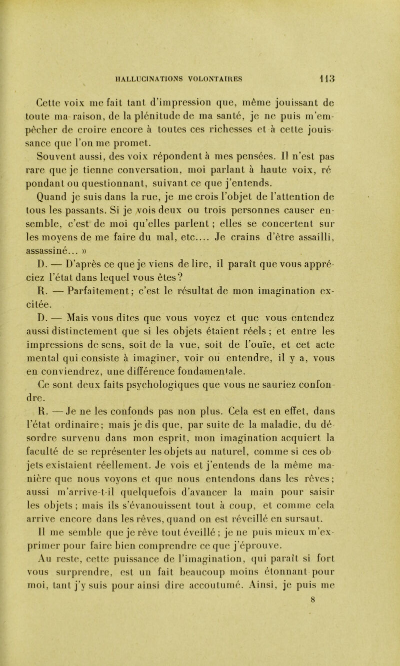 Cette voix méfait tant d’impression que, même jouissant de toute ma-raison, de la plénitude de ma santé, je ne puis m’em- pêcher de croire encore à toutes ces richesses et à cette jouis- sance que l’on me promet. Souvent aussi, des voix répondent à mes pensées. Il n’est pas rare que je tienne conversation, moi parlant à haute voix, ré pondant ou questionnant, suivant ce que j’entends. Quand je suis dans la rue, je me crois l’objet de l’attention de tous les passants. Si je /vois deux ou trois personnes causer en- semble, c’est de moi qu’elles parlent ; elles se concertent sur les moyens de me faire du mal, etc.... Je crains d’être assailli, assassiné... » D. — D’après ce que je viens de lire, il paraît que vous appré- ciez l’état dans lequel vous êtes? R. —Parfaitement; c’est le résultat de mon imagination ex- citée. D. — Mais vous dites que vous voyez et que vous entendez aussi distinctement que si les objets étaient réels ; et entre les impressions de sens, soit de la vue, soit de l’ouïe, et cet acte mental qui consiste à imaginer, voir ou entendre, il y a, vous en conviendrez, une différence fondamentale. Ce sont deux faits psychologiques que vous ne sauriez confon- dre. R. —Je ne les confonds pas non plus. Cela est en effet, dans l’état ordinaire; mais je dis que, par suite de la maladie, du dé- sordre survenu dans mon esprit, mon imagination acquiert la faculté de se représenter les objets au naturel, comme si ces ob- jets existaient réellement. Je vois et j’entends de la même ma- nière que nous voyons et que nous entendons dans les rêves ; aussi m’arrive-t-il quelquefois d’avancer la main pour saisir les objets; mais ils s’évanouissent tout à coup, et comme cela arrive encore dans les rêves, quand on est réveillé en sursaut. Il me semble que je rêve tout éveillé ; je ne puis mieux m’ex- primer pour faire bien comprendre ce que j’éprouve. Au reste, cette puissance de l’imagination, qui paraît si fort vous surprendre, est un fait beaucoup moins étonnant pour moi, tant j’y suis pour ainsi dire accoutumé. Ainsi, je puis me 8