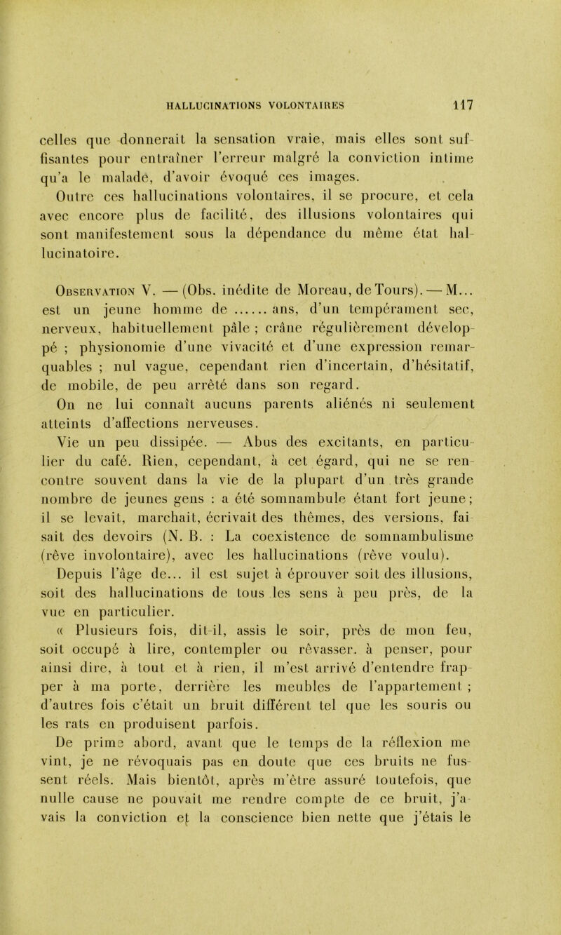 celles que donnerait la sensation vraie, mais elles sont suf- fisantes pour entraîner l’erreur malgré la conviction intime qu’a le malade, d’avoir évoqué ces images. Outre ces hallucinations volontaires, il se procure, et cela avec encore plus de facilité, des illusions volontaires qui sont manifestement sous la dépendanee du même état hal- lucinatoire. Observation V. —(Obs. inédite de Moreau, de Tours). — M... est un jeune homme de ans, d’un tempérament sec, nerveux, habituellement pâle ; crâne régulièrement dévelop- pé ; physionomie d’une vivacité et d’une expression remar- quables ; nul vague, cependant rien d’incertain, d’hésitatif, de mobile, de peu arrêté dans son regard. On ne lui connaît aucuns parents aliénés ni seulement atteints d’affections nerveuses. Vie un peu dissipée. — Abus des excitants, en particu- lier du café. Rien, eependant, à cet égard, qui ne se ren- contre souvent dans la vie de la plupart d’un très grande nombre de jeunes gens ; a été somnambule étant fort jeune; il se levait, marchait, écrivait des thèmes, des versions, fai- sait des devoirs (N. B. : La coexistence de somnambulisme (rêve involontaire), avec les hallucinations (rêve voulu). Depuis l’âge de... il est sujet â éprouver soit des illusions, soit des hallueinations de tous les sens à peu près, de la vue en particulier. (( Plusieurs fois, dit-il, assis le soir, près de mon feu, soit occupé à lire, contempler ou rêvasser, à penser, pour ainsi dire, à tout et à rien, il m’est arrivé d’entendre frap- per à ma porte, derrière les meubles de l’appartement ; d’autres fois c’était un bruit différent tel que les souris ou les rats en produisent parfois. De prime abord, avant que le temps de la réflexion me vint, je ne révoquais pas en doute que ces bruits ne fus- sent réels. Mais bientôt, après m’être assuré toutefois, que nulle cause ne pouvait me rendre compte de ce bruit, j’a- vais la conviction et la conscience bien nette que j’étais le