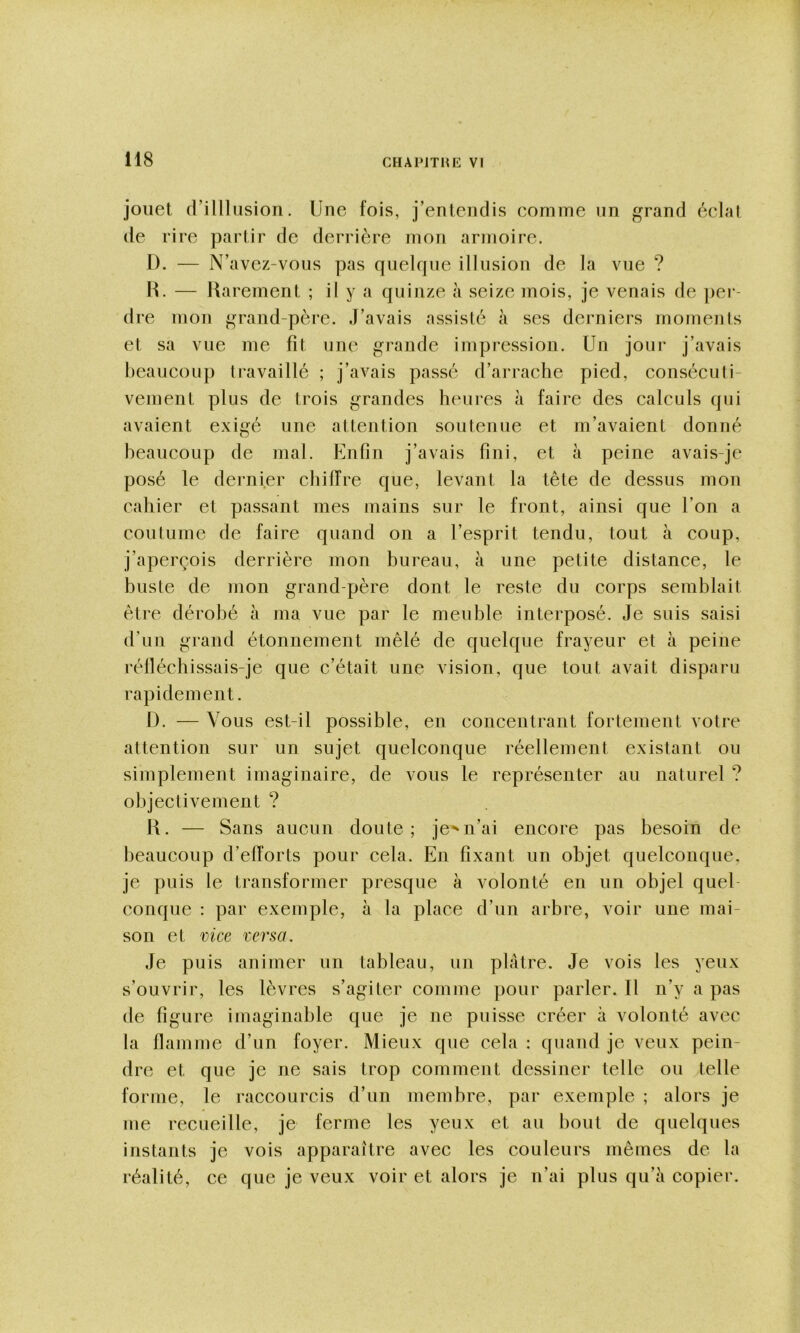 jouet rrilllusion. Une fois, j’entendis eomme un grand éclat de rire partir de derrière mon armoire. D. — N’avez-vous pas quelque illusion de la vue ? H. — Uarement ; il y a quinze à seize mois, je venais de jier- dre mon grand-père. J’avais assisté à ses derniers moments et sa vue me fit une grande impression. Un jour j’avais beaucoup travaillé ; j’avais passé d’arrache pied, consécuti- vement plus de trois grandes heures à faire des calculs qui avaient exigé une attention soutenue et m’avaient donné beaucoup de mal. Enfin j’avais fini, et à peine avais-je posé le dernier chiiïre que, levant la tête de dessus mon cahier et passant mes mains sur le front, ainsi que l’on a coutume de faire quand on a l’esprit tendu, tout à coup, j’aperçois derrière mon bureau, à une petite distance, le buste de mon grand-père dont le reste du corps semblait être dérobé à ma vue par le meuble interposé. Je suis saisi d’un grand étonnement mêlé de quelque frayeur et à peine rélléchissais-je que c’était une vision, que tout avait disparu rapidement. D. — Vous est-il possible, en concentrant fortement votre attention sur un sujet quelconque réellement existant ou simplement imaginaire, de vous le représenter au naturel ? objectivement ? K. — Sans aucun doute; je^n’ai encore pas besoin de beaucoup d’efforts pour cela. En fixant un objet quelconque, je puis le transformer presque à volonté en un objel quel- conque : par exemple, à la place d’un arbre, voir une mai- son et vice versa. Je puis animer un tableau, un plâtre. Je vois les yeux s’ouvrir, les lèvres s’agiter comme pour parler. Il n’y a pas de figure imaginable que je ne puisse créer à volonté avec la flamme d’un foyer. Mieux que cela : quand je veux pein- dre et que je ne sais trop comment dessiner telle ou telle forme, le raccourcis d’un membre, par exemple ; alors je me recueille, je ferme les yeux et au bout de quelques instants je vois apparaître avec les couleurs mêmes de la réalité, ce que je veux voir et alors je n’ai plus qu’à copier.