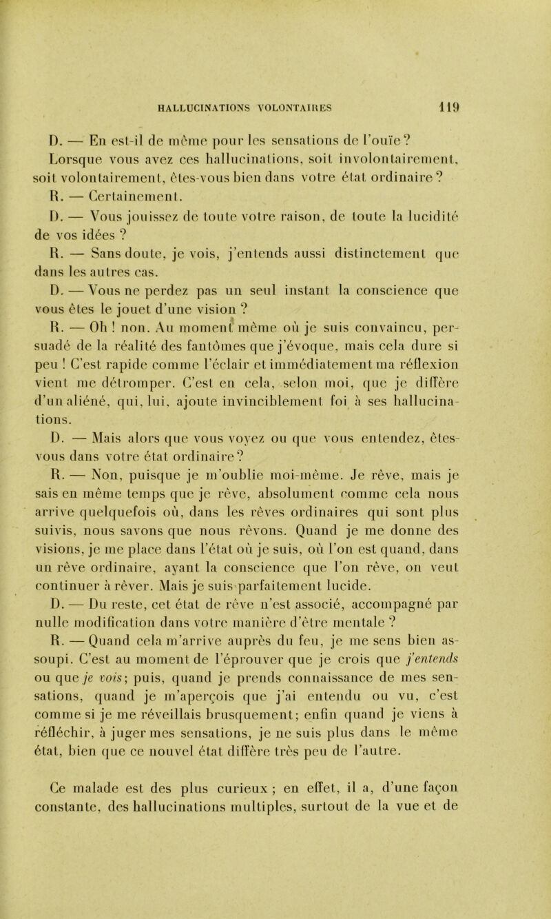 D. — En es(-il de meme pour les sensations de l’onïe? Lorsque vous avez ces hallneinations, soit involontairement, soit volontairement, êtes-vous liien dans voti'e état ordinaire? l\. — Certainemenl. I). — V oiis jouissez de toute votre raison, de toute la lucidité de vos idées ? R. — Sans doute, je vois, j’entends aussi distinctement que dans les autres cas. D. — Vous ne perdez pas un seul instant la conscience que vous êtes le jouet d’une vision ? R. — Oh ! non. Au moment même où je suis convaincu, per- suadé de la réalité des fantômes que j’évoque, mais cela dure si peu ! C’est rapide comme l’éclair et immédiatement ma réflexion vient me détromper. C’est en cela, selon moi, que je dilTère d’un aliéné, qui, lui, ajoute invinciblement foi à ses hallucina- tions. D. — Mais alors que vous voyez ou que vous entendez, êtes- vous dans votre état ordinaire? R. — Non, puisque je m’oublie moi-mème. Je rêve, mais je sais en même temps que je rêve, absolument nomme cela nous arrive quelquefois où, dans les rêves ordinaires qui sont plus suivis, nous savons que nous rêvons. Quand je me donne des visions, je me place dans l’état où je suis, où l’on est quand, dans un rêve ordinaire, ayant la conscience que l’on rêve, on veut continuer à rêver. Mais je suis parfaitement lucide. D. — Du reste, cet état de rêve n’est associé, accompagné par nulle modification dans votre manière d’être mentale ? R. —Quand cela m’arrive auprès du feu, je me sens bien as- soupi. C’est au moment de l’éprouver que je crois que fentends ou que je vois; puis, quand je prends connaissance de mes sen- sations, quand je m’aperçois que j’ai entendu ou vu, c’est comme si je me réveillais brusquement; enfin quand je viens à réfléchir, à juger mes sensations, je ne suis plus dans le même état, bien que ce nouvel état diffère très peu de l’autre. Ce malade est des plus curieux ; en effet, il a, d’une façon constante, des hallucinations multiples, surtout de la vue et de