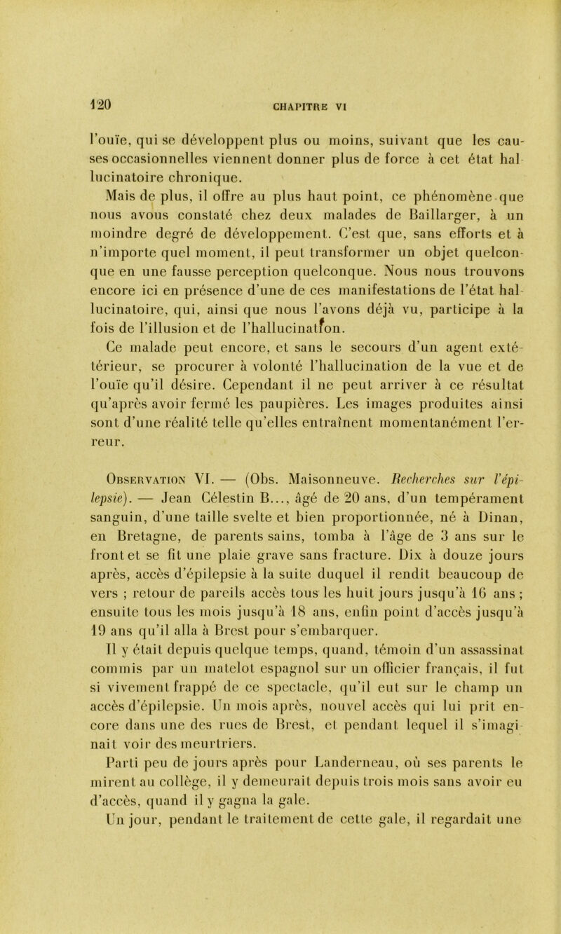 m l’ouïe, qui se développent plus ou moins, suivant que les cau- ses occasionnelles viennent donner plus de force à cet état hal lucinatoire chronique. Mais de plus, il offre au plus haut point, ce phénomène que nous avous constaté chez deux malades de Baillarger, à un moindre degré de développement. C’est que, sans efforts et à n’importe quel moment, il peut transformer un objet quelcon- que en une fausse perception quelconque. Nous nous trouvons encore ici en présence d’une de ces manifestations de l’état hal- lucinatoire, qui, ainsi que nous l’avons déjà vu, participe à la fois de l’illusion et de l’hallucinatfon. Ce malade peut encore, et sans le secours d’un agent exté- térieur, se procurer à volonté l’hallucination de la vue et de l’ouïe qu’il désire. Cependant il ne peut arriver à ce résultat qu’après avoir fermé les paupières. Les images produites ainsi sont d’une réalité telle qu’elles entraînent momentanément l’er- reur. Observation VI. — (Obs. Maisonneuve. Recherches sur l’épi- lepsie). — Jean Célestin B..., âgé de 20 ans, d’un tempérament sanguin, d’une taille svelte et bien proportionnée, né à Dinan, en Bretagne, de parents sains, tomba à l’âge de 3 ans sur le front et se fît une plaie grave sans fracture. Dix à douze jours après, accès d’épilepsie à la suite duquel il rendit beaucoup de vers ; retour de pareils accès tous les huit jours jusqu’à 16 ans ; ensuite tous les mois jusqu’à 18 ans, enfin point d’accès jusqu’à 19 ans qu’il alla à Brest pour s’embarquer. Il y était depuis quelque temps, quand, témoin d’un assassinat commis par un matelot espagnol sur un officier français, il fut si vivement frappé de ce spectacle, qu’il eut sur le champ un accès d’épilepsie. Un mois après, nouvel accès qui lui prit en- core dans une des rues de Brest, et pendant lequel il s’imagi nait voir des meurtriers. Parti peu de jours après pour Landerneau, où ses parents le mirent au collège, il y demeurait depuis trois mois sans avoir eu d’accès, quand il y gagna la gale. Un jour, pendant le traitement de cette gale, il regardait une