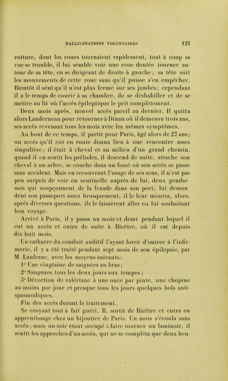 voiture, dont les roues tournaient rapidement, tout à coup sa vue se trouble, il lui semble voir une roue dentée tourner au- tour de sa tête, en se dirigeant de droite à gauche ; sa tête suit les mouvements de cette roue sans qu’il puisse s’en empêcher. Bientôt il sent qu’il n’est plus ferme sur ses jambes; cependant il a le temps de courir à sa chambre, de se déshabiller et de se mettre au lit où l’accès épileptique le prit complètement. Deux mois après, nouvel accès pareil au dernier. Il quitta alors Landerneau pour retournera Dinan où il demeura trois ans, ses accès revenant tous les mois avec les mêmes symptômes. Au bout de ce temps, il partit pour Paris, âgé alors de 27 ans; un accès qu’il eut en route donna lieu à une rencontre assez singulière; il était à cheval et au milieu d’un grand chemin, quand il en sentit les préludes, il descend de suite, attache son cheval à un arbre, se couche dans un fossé où son accès se passe sans accident. Mais en recouvrant l’usage de ses sens, il n’est pas peu surpris de voir en sentinelle auprès de lui, deux gendar- mes qui soupçonnent de la fraude dans son port, lui deman- dent son passeport assez brusquement, il le leur montra, alors, après diverses questions, ils le laissèrent aller exi lui souhaitant bon voyage. Arrivé à Paris, il y passa un mois et demi pendant lequel il eut un accès et entra de suite à Bicêtre, où il est depuis dix-huit mois. Un catharre du conduit auditif l’ayant forcé d’entrer à l’inlir- merie, il y a été traité pendant sept mois de son épilepsie, par M. Lanfranc, avec les moyens suivants : 1® Une vingtaine de saignées au bras ; 2® Sangsues tous les deux jours aux tempes ; 3° Décoction de valériane à une once par pinte, une chopine au moins par jour et presque tous les jours quelques bols anti- spasmodiques. Fin des accès durant le traitement. Se croyant tout à fait guéri, B. sortit de Bicêtre et entra en apprentissage chez un bijoutier de Paris. Un mois s’écoula sans accès ; mais un soir étant occupé à faire tourner un laminoir, il sentit les approches d’un accès, qui ne se compléta que deux heu-