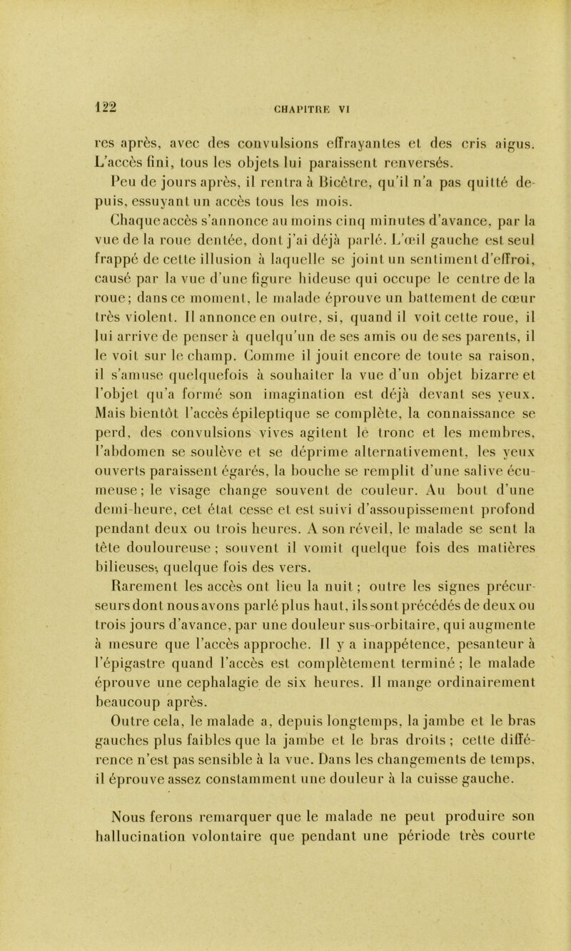 rcs après, avec des convulsions eiïrayantes et des cris aigus. L’accès fini, tous les objets lui paraissent renversés. Peu de jours après, il rentra à Bicctre, qu’il n’a pas quitté de- puis, essuyant un accès tous les mois. Chaque accès s’annonce au moins cinq minutes d’avance, par la vue de la roue dentée, dont j’ai déjà parlé. L’œil gauche est seul frappé de cette illusion à laquelle se joint un sentiment d’eiïroi, causé par la vue d’une figure hideuse qui occupe le centre de la roue; dans ce moment, le malade éprouve un battement de cœur très violent. Il annonce en outre, si, quand il voit cette roue, il lui arrive de penser à quelqu’un de ses amis ou de ses parents, il le voit sur le champ. Comme il jouit encore de toute sa raison, il s’amuse quelquefois à souhaiter la vue d’un objet bizarre et l’objet qu’a formé son imagination est déjà devant ses yeux. Mais bientôt l’accès épileptique se complète, la connaissance se perd, des convulsions vives agitent le tronc et les membres, l’abdomen se soulève et se déprime alternativement, les yeux ouverts paraissent égarés, la bouche se remplit d’une salive écu- meuse; le visage change souvent de couleur. Au bout d’une demi-heure, cet état cesse et est suivi d’assoupissement profond pendant deux ou trois heures. A son réveil, le malade se sent la tête douloureuse ; souvent il vomit quelque fois des matières bilieuses-, quelque fois des vers. Rarement les accès ont lieu la nuit ; outre les signes précur- seurs dont nous avons parlé plus haut, ils sont précédés de deux ou trois jours d’avance, par une douleur sus-orbitaire, qui augmente à mesure que l’accès approche. Il y a inappétence, pesanteur à l’épigastre quand l’accès est complètement terminé; le malade éprouve une cephalagie de six heures. Il mange ordinairement beaucoup après. Outre cela, le malade a, depuis longtemps, la jambe et le bras gauches plus faibles que la jambe et le bras droits ; cette diffé- rence n’est pas sensible à la vue. Dans les changements de temps, il éprouve assez constamment une douleur à la cuisse gauche. Nous ferons remarquer que le malade ne peut produire son hallucination volontaire que pendant une période très courte