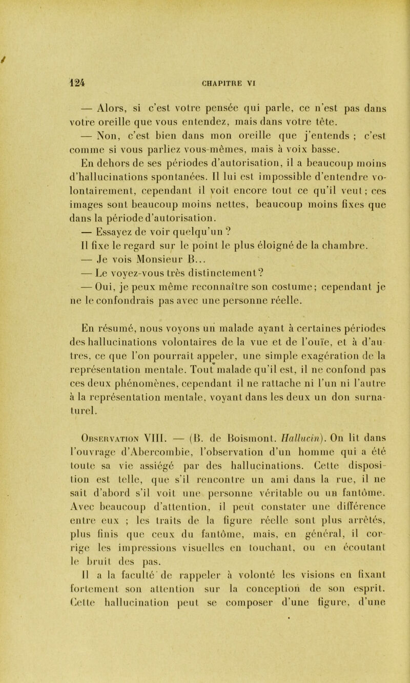 — Alors, si c’est votre pensée qui parle, ce n’est pas dans votre oreille que vous entendez, mais dans votre tête. — Non, c’est bien dans mon oreille que j’entends ; c’est comme si vous parliez vous-mêmes, mais à voix basse. En dehors de ses périodes d’autorisation, il a beaucoup moins d’hallucinations spontanées. Il lui est impossible d’entendi'e vo- lontairement, cependant il voit encore tout ce qu’il veut; ces images sont beaucoup moins nettes, beaucoup moins fixes que dans la période d’autorisation. — Essayez de voir quelqu’un ? 11 fixe le regard sur le point le plus éloigné de la chambre. — Je vois Monsieur B... — Le voyez-vous très distinctement? — Oui, je peux même reconnaître son costume; cependant je ne le confondrais pas avec une personne réelle. En résumé, nous voyons un malade ayant à certaines périodes des hallucinations volontaires de la vue et de l’ouïe, et à d’au- tres, ce que l’on pourrait appeler, une simple exagération de la représentation mentale. Tout malade qu’il est, il ne confond pas ces deux phénomènes, cependant il ne rattache ni l’un ni l’autre à la représentation mentale, voyant dans les deux un don surna- turel. Orservation VIII. — (B. de Boismont. Hallucin). On lit dans l’ouvrage d’Abercombie, l’observation d’un homme qui a été toute sa vie assiégé par des hallucinations. Cette disposi- tion est telle, que s’il rencontre un ami dans la rue, il ne sait d’abord s’il voit une personne véritable ou un fantôme. Avec beaucoup d’attention, il peut constater une dilTérence entre eux ; les traits de la figure réelle sont plus ai-rêtés, plus finis que ceux du fantôme, mais, en général, il cor- rige les impressions visuelles en touchant, ou on écoutant le bruit des pas. Il a la faculté’ de l’appelei' à volonté les visions en fixant foi-tement son attention sur la conceptioii de son esprit, (iette hallucination peut se composer d’une figure, d’une