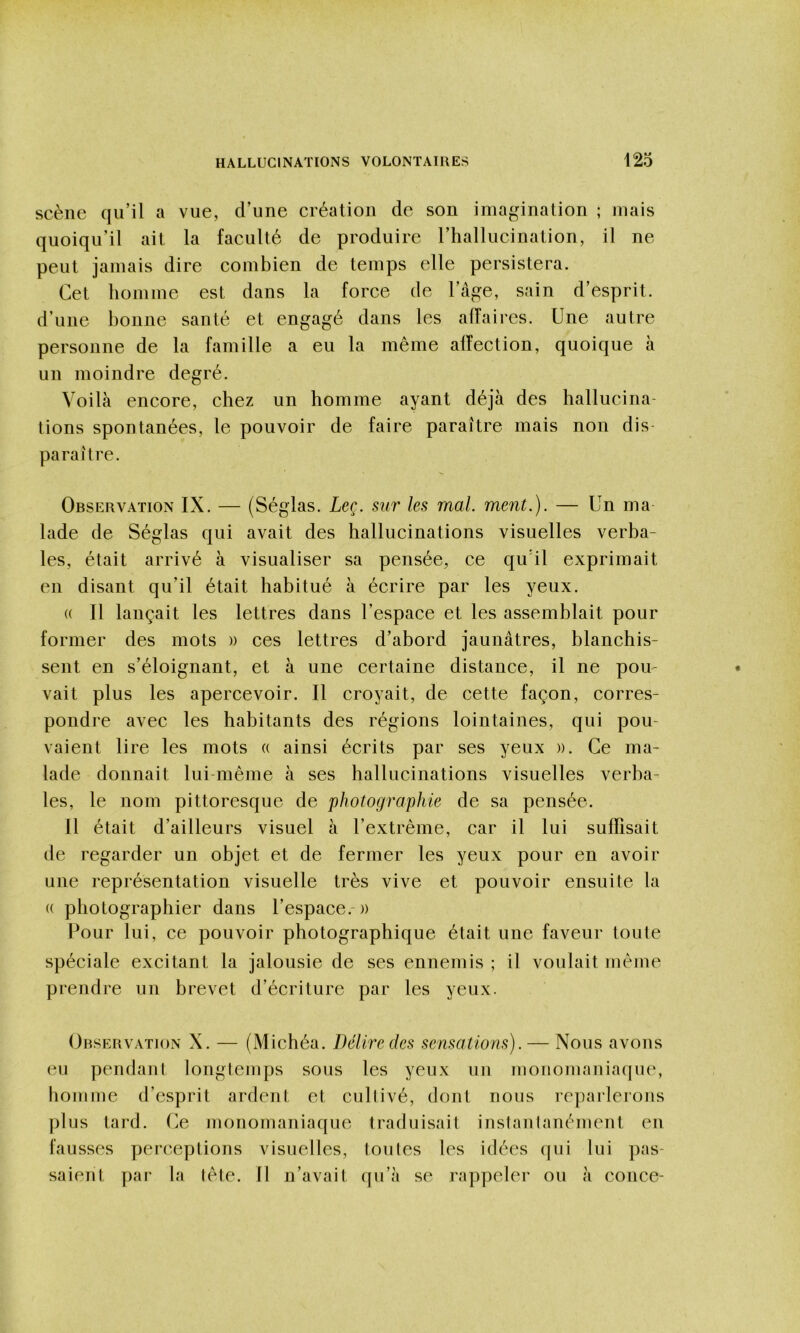 scène qu’il a vue, d’une création de son imagination ; mais quoiqu’il ait la faculté de produire l’hallucination, il ne peut jamais dire combien de temps elle persistera. Cet homme est dans la force de l’âge, sain d’esprit, d’une bonne santé et engagé dans les affaires. Une autre personne de la famille a eu la même affection, quoique à un moindre degré. Voilà encore, chez un homme ayant déjà des hallucina- tions spontanées, le pouvoir de faire paraître mais non dis- paraître. Observation IX. — (Séglas. Leç. sur les mal. ment.). — Un ma lade de Séglas qui avait des hallucinations visuelles verba- les, était arrivé à visualiser sa pensée, ce qu’il exprimait en disant qu’il était habitué à écrire par les yeux. (( Il lançait les lettres dans l’espace et les assemblait pour former des mots » ces lettres d’abord jaunâtres, blanchis- sent en s’éloignant, et à une certaine distance, il ne pou- vait plus les apercevoir. Il croyait, de cette façon, corres- pondre avec les habitants des régions lointaines, qui pou- vaient lire les mots a ainsi écrits par ses yeux ». Ce ma- lade donnait lui-même à ses hallucinations visuelles verba- les, le nom pittoresque de photographie de sa pensée. Il était d’ailleurs visuel à l’extrême, car il lui suffisait de regarder un objet et de fermer les yeux pour en avoir une représentation visuelle très vive et pouvoir ensuite la (( photographier dans l’espace. » Pour lui, ce pouvoir photographique était une faveur toute spéciale excitant la jalousie de ses ennemis ; il voulait même prendre un brevet d’écriture par les yeux. Orservation X. — (Michéa. Délire des sensations). — Nous avons eu pendani longtemps sous les yeux un monomaniaque, homme d’esprit ardent et cultivé, dont nous reparlerons plus tard. Ce monomaniaque traduisait inslanlanément en fausses péri*,épiions visuelles, loules les idées qui lui pas- saient par la lête. Il n’avait qu’à se rappeler ou à conce-