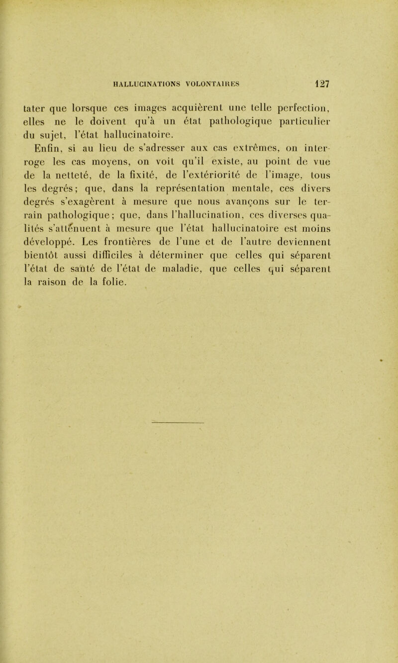 tater que lorsque ces images acquièrent une telle perfection, elles ne le doivent qu’à un état pathologique particulier du sujet, l’état hallucinatoire. Enfin, si au lieu de s’adresser aux cas extrêmes, on inter- roge les cas moyens, on voit qu’il existe, au point de vue de la netteté, de la fixité, de l’extériorité de l’image, tous les degrés; que, dans la représentation mentale, ces divers degrés s’exagèrent à mesure que nous avançons sur le ter- rain pathologique; que, dans l’hallucination, ces diverses qua- lités s’atténuent à mesure que l’état hallucinatoire est moins développé. Les frontières de l’une et de l’autre deviennent bientôt aussi difficiles à déterminer que celles qui séparent l’état de santé de l’état de maladie, que celles qui séparent la raison de la folie.