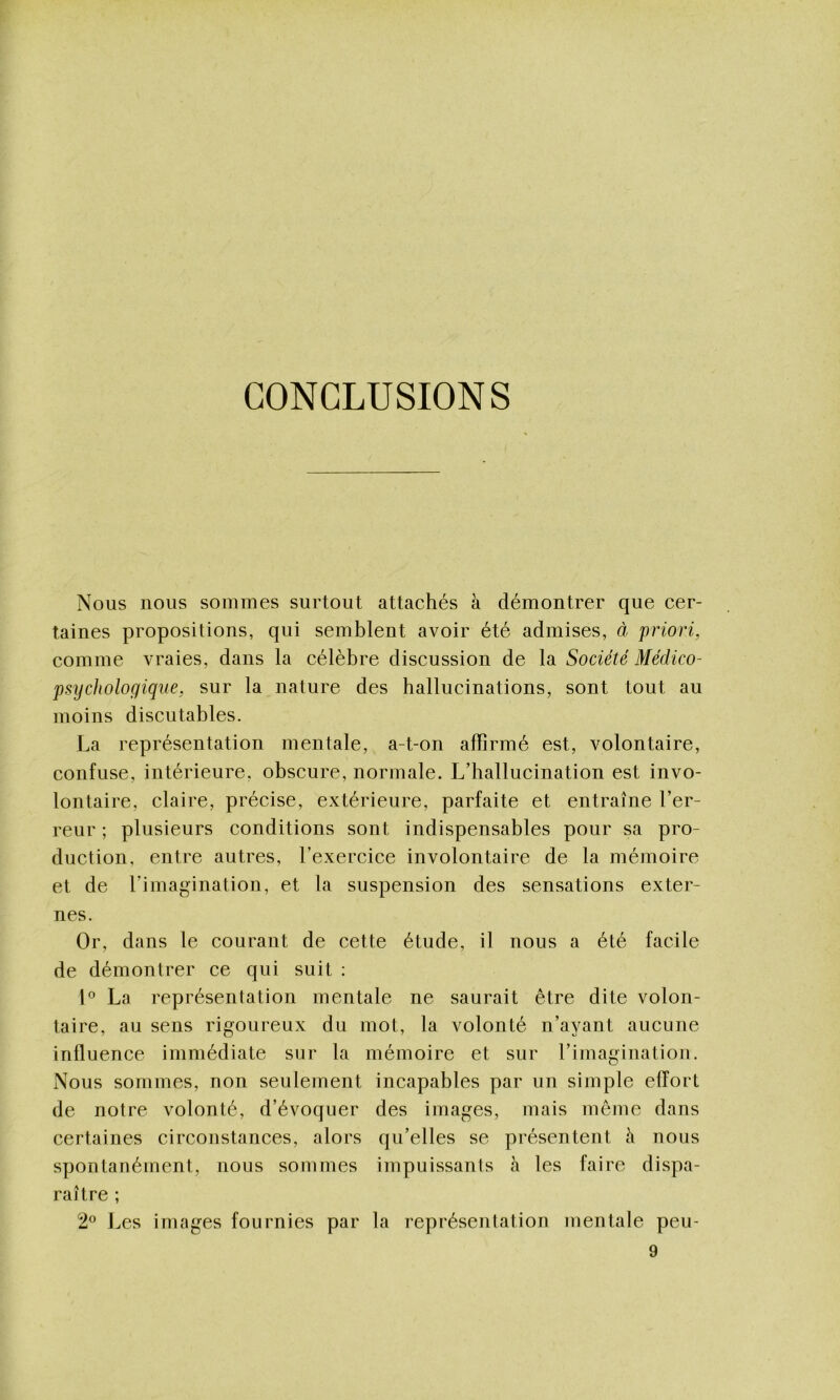 CONCLUSIONS Nous nous sommes surtout attachés à démontrer que cer- taines propositions, qui semblent avoir été admises, à priori, comme vraies, dans la célèbre discussion de la Société Médico- psychologique, sur la nature des hallucinations, sont tout au moins discutables. La représentation mentale, a-t-on affirmé est, volontaire, confuse, intérieure, obscure, normale. L’hallucination est invo- lontaire, claire, précise, extérieure, parfaite et entraîne l’er- reur ; plusieurs conditions sont indispensables pour sa pro- duction, entre autres, l’exercice involontaire de la mémoire et de l’imagination, et la suspension des sensations exter- nes. Or, dans le courant de cette étude, il nous a été facile de démontrer ce qui suit : La représentation mentale ne saurait être dite volon- taire, au sens rigoureux du mot, la volonté n’ayant aucune influence immédiate sur la mémoire et sur l’imagination. Nous sommes, non seulement incapables par un simple effort de notre volonté, d’évoquer des images, mais même dans certaines circonstances, alors qu’elles se présentent h nous spontanément, nous sommes impuissants à les faire dispa- raître ; 2® J^es images fournies par la représentation mentale peu-