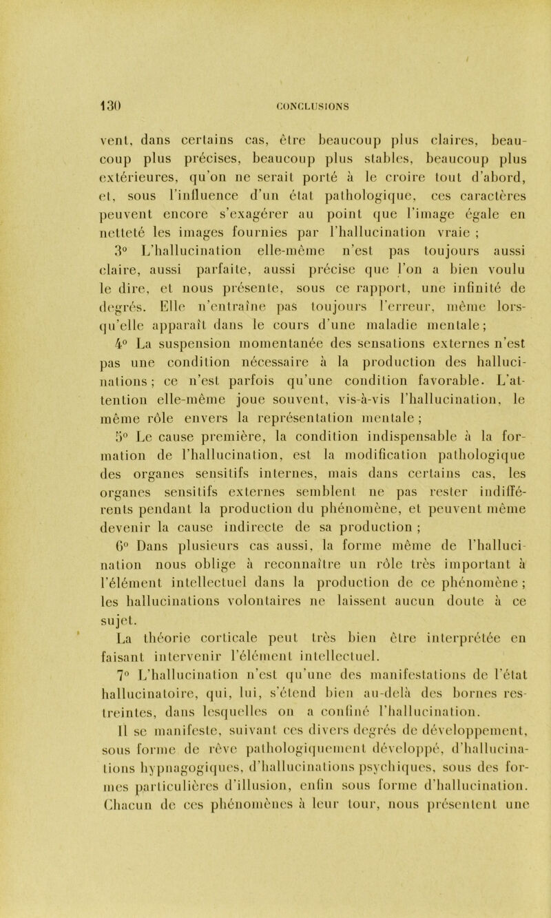 vent, dans certains cas, être beaucoup plus claires, beau- coup plus précises, beaucoup plus stables, beaucoup plus extérieures, qu’on ne serait porté à le croire tout d’abord, et, sous l’inlluence d’un état pathologique, ces caractères peuvent encore s’exagérer au point que l’image égale en netteté les images fournies par l’hallucination vraie ; 3® L’hallucination elle-même n’est pas toujours aussi claire, aussi parfaite, aussi précise que l’on a bien voulu le dire, et nous présente, sous ce rapport, une infinité de degrés. Elle n’entraîne pas toujours l’erreur, même lors- qu’elle apparaît dans le cours d’une maladie mentale; 4® La suspension momentanée des sensations externes n’est pas une condition nécessaire à la production des halluci- nations ; ce n’est parfois qu’une condition favorable. L’at- tention elle-même joue souvent, vis-à-vis riiallucination, le même rôle envers la représentation mentale ; 5° Le cause première, la condition indispensable à la for- mation de l’hallucination, est la modification pathologique des organes sensitifs internes, mais dans certains cas, les organes sensitifs externes semblent ne pas rester indiffé- rents pendant la production du phénomène, et peuvent même devenir la cause indirecte de sa production ; G® Dans plusieurs cas aussi, la forme même de l’halluci- nation nous oblige à reconnaître un rôle très important à l’élément intellectuel dans la production de ce phénomène ; les hallucinations volontaires ne laissent aucun doute à ce sujet. La théorie corticale peut très bien être interprétée en faisant intervenir l’élément intellectuel. 7*^ L’hallucination n’est qu’une des manifestations de l’état hallucinatoire, qui, lui, s’étend bien au-delà des bornes res- treintes, dans lesquelles on a confiné rhallucinalion. 11 se manifeste, suivant ces divers degrés de développement, sous forme de rêve pathologiquement dévelo])pé, d’hallucina- tions hypiiagogiques, d’hallucinalions psychiques, sous des for- mes particulières d’illusion, enfin sous forme d’hallucination, (diacun de ces phénomènes à leur tour, nous présentent une