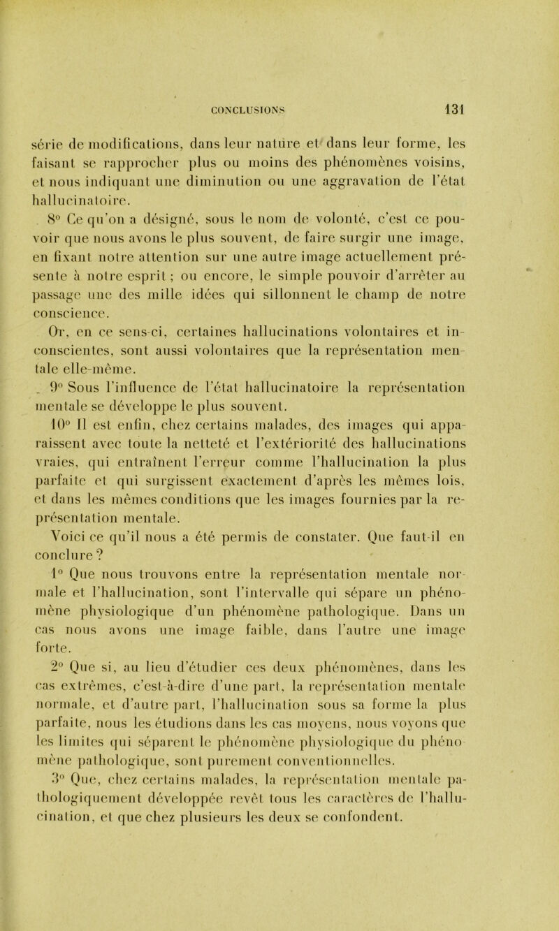 série de iiiodificalioiis, dans leur naiiire et dans leur l'orme, les faisant se rapprocher plus ou moins des pliénomènes voisins, et nous indiquant une diminution ou une aggravation de l’état hallucinatoire. 8° Ce qu’on a désigné, sous le nom de volonté, c’est ce pou- voir que nous avons le plus souvent, de faire surgir une image, en fixant notre attention sur une autre image actuellement pré- sente à notre esprit ; ou encoi'e, le simple pouvoir d’arrêter au passage une des mille idées qui sillonnent le champ de notre conscience. Or, en ce sens-ci, certaines hallucinations volontaires et in- conscientes, sont aussi volontaires que la représentation men- tale elle-même. 9^ Sous rinfluence de l’état hallucinatoire la représentation mentale se développe le plus souvent. UC II est enfin, chez certains malades, des images qui appa- raissent avec toute la netteté et l’extériorité des hallucinations vraies, qui entraînent l’erreur comme l’hallucination la plus parfaite et qui surgissent exactement d’après les mêmes lois, et dans les mêmes conditions que les images fournies par la re- présentation mentale. Voici ce qu’il nous a été permis de constater. Oue faut-il en conclure? U Que nous trouvons entre la représentation mentale noi‘- inale et l’hallucination, sont l’intervalle qui sépare un phéno- mène physiologique d’un phénomène pathologique. Dans un cas nous avons une image faihle, dans l’autre une image forte. 2° Que si, au lieu d’étudier ces deux phénomènes, dans h's cas extrêmes, c’est-à-dire d’une part, la représentation mentah‘ normale, et d’autre part, l’hallucination sous sa forme la })lus parfaite, nous les étudions dans les cas moyens, nous voyons que les limites qui séparent le phénomène physiologiipie du phéno mène jinthologique, sont purement conventionnelles. 3'^ Que, chez certains malades, la représentation mentale ])a- thologiquement développée revêt tous les caractèri's de l’hallu- cination, et que chez plusieui's les deux se confondent.