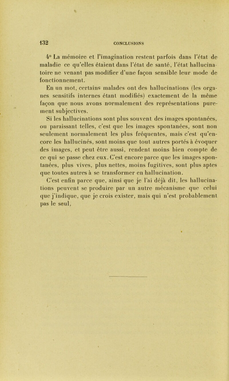 4® La mémoire et rimagînation restent parfois dans l’état de maladie ce qu’elles étaient dans l’état de santé, l’état hallucina- toire ne venant pas modifier d’une façon sensible leur mode de fonctionnement. En un mot, certains malades ont des hallucinations (les orga- nes sensitifs internes étant modifiés) exactement de la même façon que nous avons normalement des représentations pure- ment subjectives. Si les hallucinations sont plus souvent des images spontanées, ou paraissant telles, c’est que les images spontanées, sont non seulement normalement les plus fréquentes, mais c’est qu’en- core les hallucinés, sont moins que tout autres portés à évoquer des images, et peut être aussi, rendent moins bien compte de ce qui se passe chez eux. C’est encore parce que les images spon- tanées, plus vives, plus nettes, moins fugitives, sont plus aptes que toutes autres à se transformer en hallucination. C’est enfin parce que, ainsi que je l’ai déjà dit, les hallucina- tions peuvent se produire par un autre mécanisme que celui que j’indique, que je crois exister, mais qui n’est probablement pas le seul,