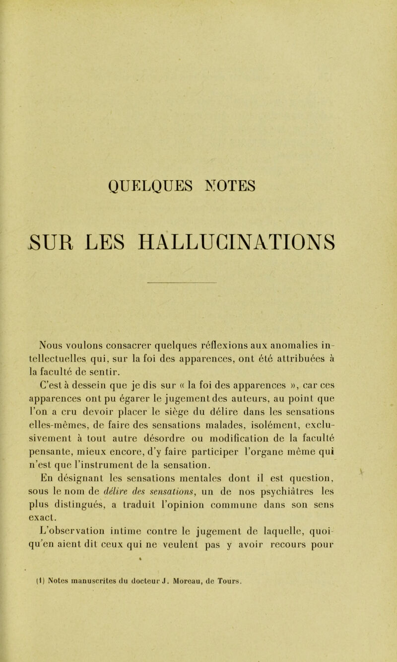 QUELQUES NOTES SUR LES HALLUCINATIONS Nous voulons consacrer quelques réflexions aux anomalies in- tellectuelles qui, sur la foi des apparences, ont été attribuées à la faculté de sentir. C’est à dessein que je dis sur a la foi des apparences », car ces apparences ont pu égarer le jugement des auteurs, au point que l’on a cru devoir placer le siège du délire dans les sensations elles-mêmes, de faire des sensations malades, isolément, exclu- sivement à tout autre désordre ou modification de la faculté pensante, mieux encore, d’y faire participer l’organe même qui n’est que l’instrument de la sensation. En désignant les sensations mentales dont il est question, sous le nom de délire des sensations, un de nos psychiatres les plus distingués, a traduit l’opinion commune dans son sens exact. L’observation intime contre le jugement de laquelle, quoi- qu' en aient dit ceux qui ne veulent pas y avoir recours pour (1) Notes manuscrites du docteur J. Moreau, de Tours.