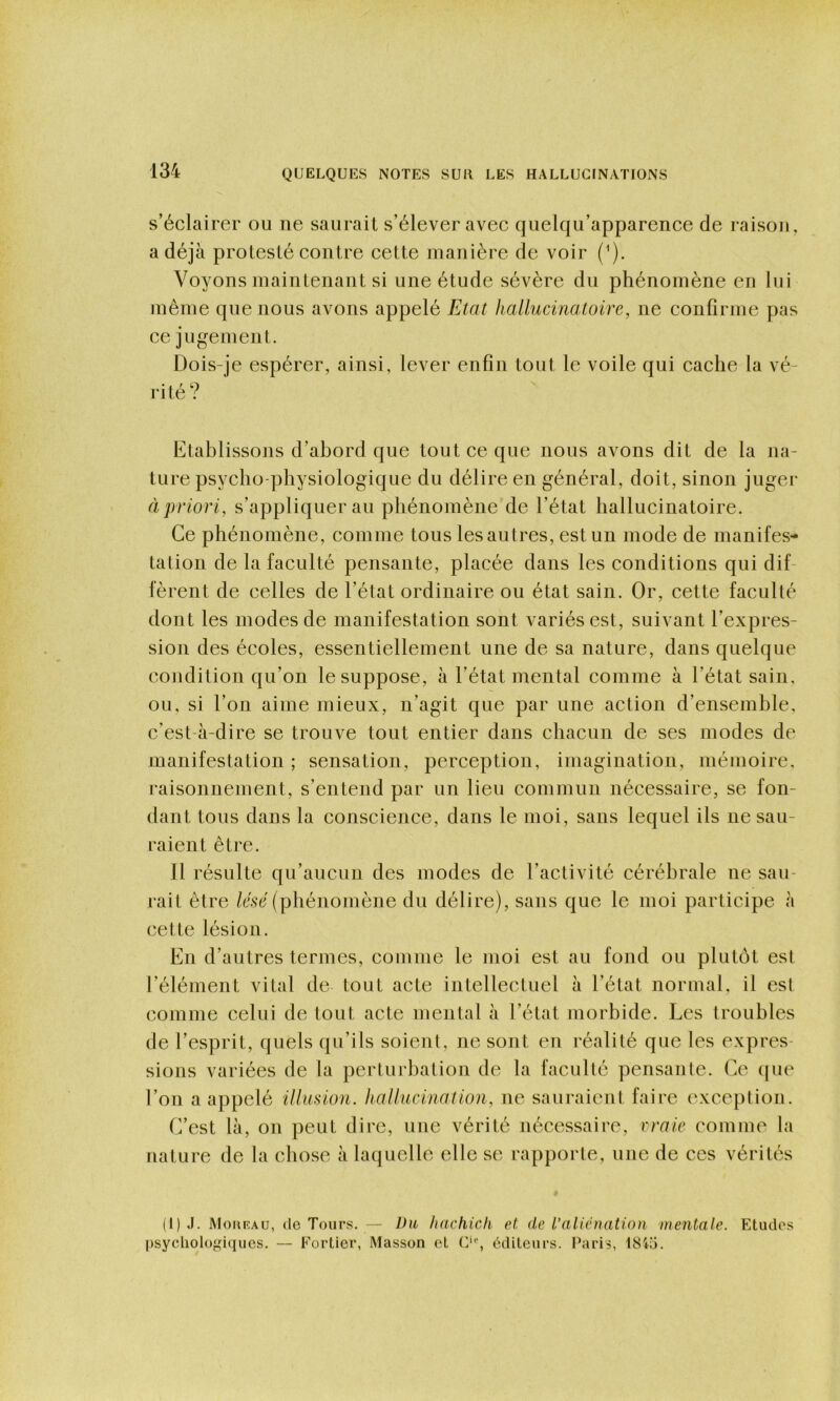 s’éclairer ou ne saurait s’élever avec quelqu’apparence de raison, a déjà protesté contre cette manière de voir {'). Voyons maintenant si une étude sévère du phénomène en lui même que nous avons appelé Etat hallucinatoire, ne confirme pas ce jugement. Dois-je espérer, ainsi, lever enfin tout le voile qui cache la vé- rité? Etablissons d’abord que tout ce que nous avons dit de la na- ture psycho-physiologique du délire en général, doit, sinon juger à priori, s’appliquer au phénomène de l’état hallucinatoire. Ce phénomène, comme tous lesautres, est un mode de manifes- tation de la faculté pensante, placée dans les conditions qui dif fèrent de celles de l’état ordinaire ou état sain. Or, cette faculté dont les modes de manifestation sont variés est, suivant l’expres- sion des écoles, essentiellement une de sa nature, dans quelque condition qu’on le suppose, à l’état mental comme à l’état sain, ou, si l’on aime mieux, n’agit que par une action d’ensemble, c’est-à-dire se trouve tout entier dans chacun de ses modes de manifestation ; sensation, perception, imagination, mémoire, raisonnement, s’entend par un lieu commun nécessaire, se fon- dant tous dans la conscience, dans le moi, sans lequel ils ne sau- raient être. Il résulte qu’aucun des modes de l’activité cérébrale ne sau- rait être /ésr (phénomène du délire), sans que le moi participe à cette lésion. En d’autres termes, comme le moi est au fond ou plutôt est l’élément vital de tout acte intellectuel à l’état normal, il est comme celui de tout acte mental à l’état morbide. Les troubles de l’esprit, quels qu’ils soient, ne sont en réalité que les expres- sions variées de la perturbation de la faculté pensante. Ce (|ue l’on a appelé illimon. hallucination, ne sauraient faire exception. f?est là, on peut dire, une vérité nécessaire, rraie comme la nature de la chose à laquelle elle se rapporte, une de ces vérités (l)J. Moufau, (le Tours. — Vu hachich et: de l’aliénation mentale. Etudes psycholo^d(iucs. — Eorller, Masson et C‘% éditeurs. Paris, 184ü.