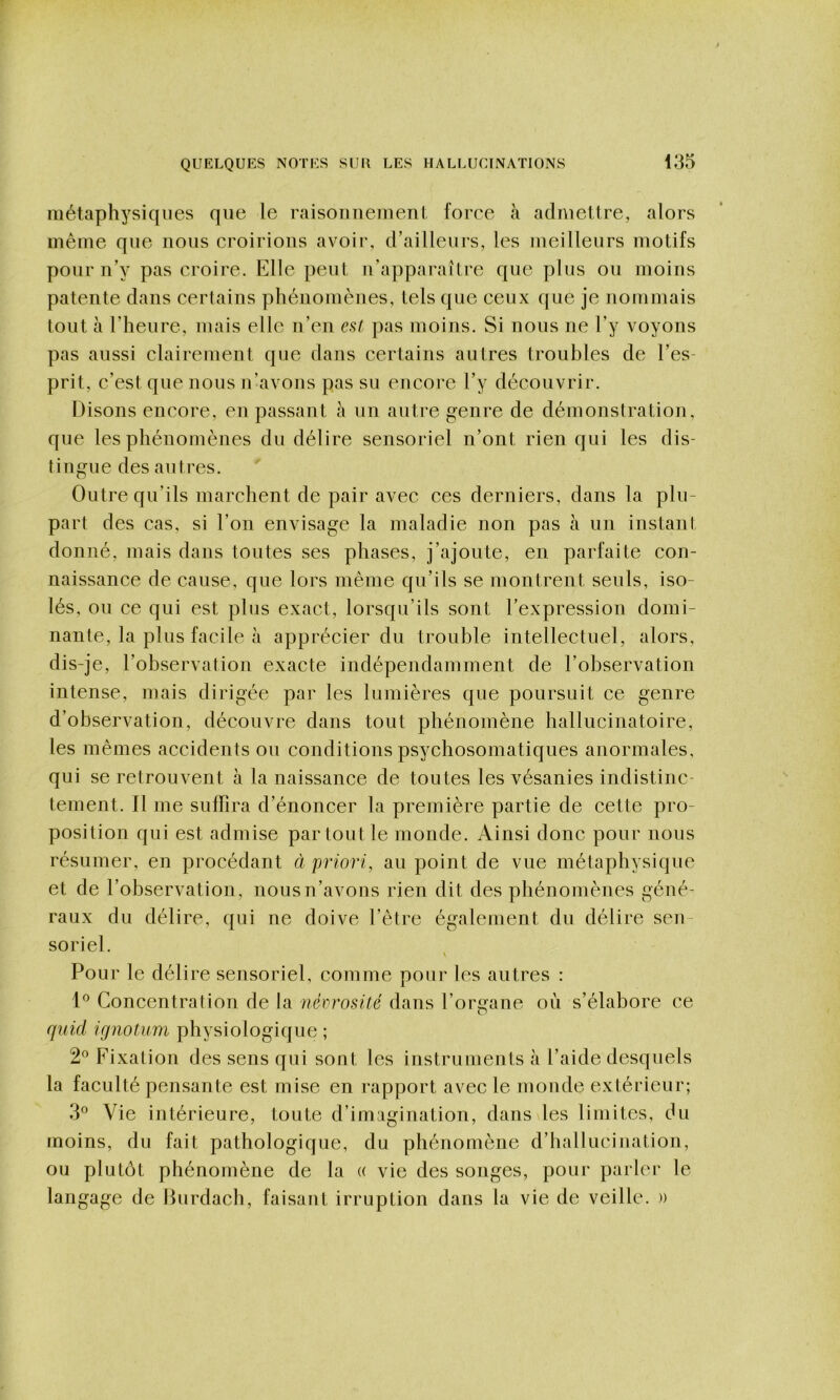 métaphysiques que le raisouiieiueul. force à admettre, alors même que nous croirions avoir, d’ailleurs, les meilleurs motifs pour u’y pas croire. Elle peut u’apparaître que plus ou moins patente dans certains phénomènes, tels que ceux que je nommais tout à l’heure, mais elle n’en est pas moins. Si nous ne l’y voyons pas aussi clairement que dans certains autres troubles de l’es- prit, c’est que nous n’avons pas su encore l’y découvrir. Disons encore, en passant à un autre genre de démonstration, que les phénomènes du délire sensoriel n’ont rien qui les dis- tingue des autres. Outre qu’ils marchent de pair avec ces derniers, dans la plu- part des cas, si l’on envisage la maladie non pas à un instant donné, mais dans toutes ses phases, j’ajoute, en parfaite con- naissance de cause, que lors même qu’ils se montrent seuls, iso- lés, ou ce qui est plus exact, lorsqu’ils sont l’expression domi- nante, la plus facile à apprécier du trouble intellectuel, alors, dis-je, l’observation exacte indépendamment de l’observation intense, mais dirigée par les lumières que poursuit ce genre d’observation, découvre dans tout phénomène hallucinatoire, les mêmes accidents ou conditions psychosomatiques anormales, qui se retrouvent à la naissance de toutes les vésanies indistinc- tement. Il me suffira d’énoncer la première partie de cette pro- position qui est admise par tout le monde. Ainsi donc pour nous résumer, en procédant à priori, au point de vue métaphysique et de l’observation, nous n’avons rien dit des phénomènes géné- raux du délire, qui ne doive l’être également du délire sen- soriel. Pour le délire sensoriel, comme pour les autres : 1*^ Concentration de la nérrosüé dans l’organe où s’élabore ce quid ifjnotum physiologique ; 2® Fixation des sens qui sont les instruments à l’aide desquels la faculté pensante est mise en rapport avec le monde extérieur; 3® Vie intérieure, toute d’imagination, dans les limites, du moins, du fait pathologique, du phénomène d’hallucination, ou plutôt phénomène de la « vie des songes, pour parler le langage de Hurdach, faisant irruption dans la vie de veille. »