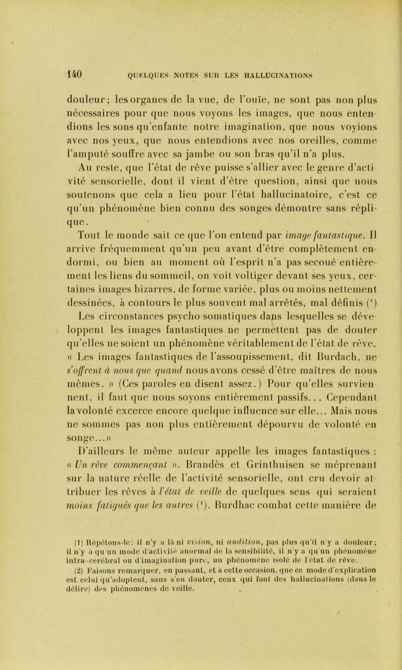 douleur; lesorganes de la vue, de l’ouïe, ne sont pas non plus nécessaires pour que nous voyons les images, que nous enten- dions les sons qu’enfanle notre imagination, que nous voyions avec nos yeux, que nous entendions avec nos oreilles, comme l’amputé souffre avec sa jambe ou son bras qu’il n’a plus. Au reste, que l’état de rêve puisse s’allier avec le genre d’acti- vité sensorielle, dont il vient d’être question, ainsi que nous soutenons que cela a lieu pour l’état ballucinatoire, c’est ce qu’un pbénomène bien connu des songes démontre sans répli- que . Tout le monde sait ce que Ton entend par image fantastique. Il arrive fréquemment qu’un peu avant d’être complètement en- dormi, ou bien au moment où l’esprit n’a pas secoué entière- ment les liens du sommeil, on voit voltiger devant ses yeux, cer- taines images bizarres, de forme variée, plus ou moins nettement dessinées, à contours le plus souvent mal arrêtés, mal définis (^) Les circonstances psycbo somatiques dans lesquelles se déve- loppent les images fantastiques ne permettent pas de douter qu’elles ne soient un pbénomène véritablement de l’état de rêve. (( Les images fantastiques de l’assoupissement, dit Burdach, ne s’oifrent à nous que quand nous avons cessé d’être maîtres de nous mêmes. » (Ces paroles en disent assez.) Pour qu’elles survien- nent, il faut que nous soyons entièrement passifs.. . Cependant la volonté excerce encore quelque influence sur elle... Mais nous ne sommes pas non plus entièrement dépourvu de volonté en songe...)) D’ailleurs le même auteur appelle les images fantastiques : i( Un rêve commeneant )). Brandès et Grinthuisen se méprenant sur la nature réelle de l’activité sensorielle, ont cru devoir at- tribuer les rêves à l'état de veille de quelques sens qui seraient moins fatigués que les autres (^). Burdbac combat cette manière de (1) H6p6tons-lc: il n’y a là ni vision^ ni audition^ pas plus ([u’il n’y a douleur; il n’y à qu'un mode d’activité anormal de la sensibilité, il n’y a (ju un phénomène intra-cerébral ou d'imagination pure, un phénomène isolé de l’état de rêve. {±) Faisons remaniuer, en passant, et à cette occasion, que ce mode d’explication est celui (lu’adopteut, sans s’en douter, ceux ijui font des hallucinations (dans le délire) des phénomènes de veille.