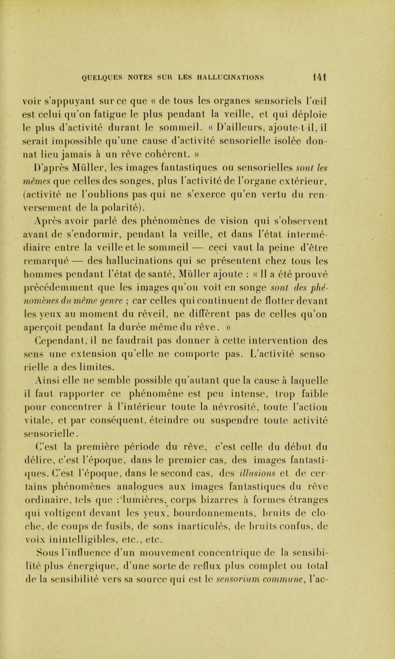 voir s'appuyant sur ce que « de tous les organes sensoriels l’œil est celui qu’on fatigue le plus pendant la veille, et qui déploie le plus d’activité durant le sommeil. (( D’ailleurs, ajoute-t-il, il serait impossible qu’une cause d’activité sensorielle isolée don- nât lieu jamais à un rêve cohérent. » D’ap rès Müller, les images fantastiques ou sensorielles sont les mêmes que celles des songes, plus l’activité de l’organe extérieur, (activité ne l’oublions pas qui ne s’exerce qu’en vertu du ren- versement de la polarité). Après avoir parlé des phénomènes de vision qui s’observent - avant de s’endormir, pendant la veille, et dans l’état intermé- diaire entre la veille et le sommeil — ceci vaut la peine d’être remarqué — des hallucinations qui se présentent chez tous les hommes pendant l’état de santé, Müller ajoute : « 11 a été prouvé précédemment que les images qu’on voit en songe sont des phé- nomènes du même genre ; car celles qui continuent de flotter devant les yeux au moment du réveil, ne diffèrent pas de celles qu’on aperçoit pendant la durée même du rêve. )) Cependant, il ne faudrait pas donner à cette intervention des sens une extension qu’elle ne comporte pas. L’activité senso- rielle a des limites. Ainsi elle ne semble possible qu’autant que la cause à laquelle il faut rapporter ce phénomène est peu intense, trop faible pour concentrer à l’intérieur toute la névrosité, toute l’action vitale, et par conséquent, éteindre ou suspendre toute activité sensorielle. C’est la première période du rêve, c’est celle du début du délire, c’est l’époque, dans le premier cas, des images fantasti- (pies. C’est l’époque, dans le second cas, des illusions et de cer- tains phénomènes analogues aux images fantastiques du rêve ordinaire, tels que Clumières, corps bizarres à formes étranges (jui voltigent devant les yeux, bourdonnements, bi'uits de clo- che, de coups de fusils, de sons inarticulés, de bruits confus, de voix inintelligibles, etc., etc. Sous l’influence d’un mouvement concentrique de la sensibi- lité plus énergique, d’une sorte de reflux plus complet ou total de la sensibilité vers sa source qui est le sensorium commune, l’ac-