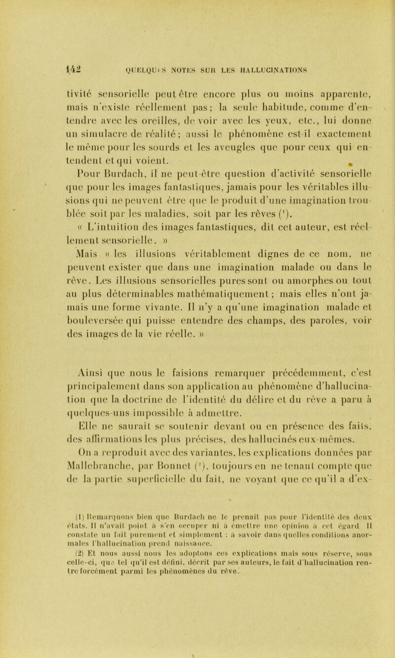 tivilé sensorielle peut être encore plus ou moins apparente, mais n'exisle réellement pas; la seule habitude, comme d’en- tendie avec les oreilles, devoir avec les yeux, etc., lui donne un simulacre de réalité; aussi le phénomène est-il exactement le même pour les sourds et les aveugles que pour ceux qui en- tejident et qui voient. ^ Pour Burdach, il ne peut-être question d’activité sensorielle que pour les images fantastiques, jamais pour les véritables illu- sions qui ne peuvent être que le produit d’une imagination trou blée soit par les maladies, soit par les rêves {'). (( L’intuition des images fantastiques, dit cet auteur, est réel- lement sensorielle. )) Mais (( les illusions véritablement dignes de ce nom, ne peuvent exister que dans une imagination malade ou dans le rêve. Les illusions sensorielles pures sont ou amorphes ou tout au plus déterminables mathématiquement ; mais elles n’ont ja- mais une forme vivante, fl n’y a qu’une imagination malade et bouleversée qui puisse entendre des champs, des paroles, voir des images de la vie réelle. )) Ainsi que nous le faisions remarquer précédemment, c’est principalement dans son application au phénomène d’hallucina- tiou que la doctrine de l’identité du délire et du rêve a paru à (}uelques-uns impossible à admettre. Elle ne saurait se soutenir devant ou en présence des faits. Ou a reproduit avec des variantes, les explications données pai* Mallehranche, par Bonnet (-), toujours en ne tenant compte que de bipartie su|)erücielle du fait, ne voyant (]ue ce qu’il a d’ex- (1) Heni;m|iioiis t)ion fiuo liiirdacli ne le j)i'onail, jias ixnir ridi'ntilé dos (Unix ('dais. Il n’avail point à s'on occnpoi' ni à (^niudlre nne ojnnion à 0(d t'j^aid II constate un fait piironnnit et siinpl(nnent : à savoir dans (|iiellcs conditions anor- males riialliicination prend naissance. (2) Et nous aussi nous les adoptons ces explications mais sons réserve, sons celle-ci, (luo tel (|u’il est (Udini, décrit par ses aulenrs, le fait d’iiallucination ren- tre forcément parmi les phénomènes du n>ve.