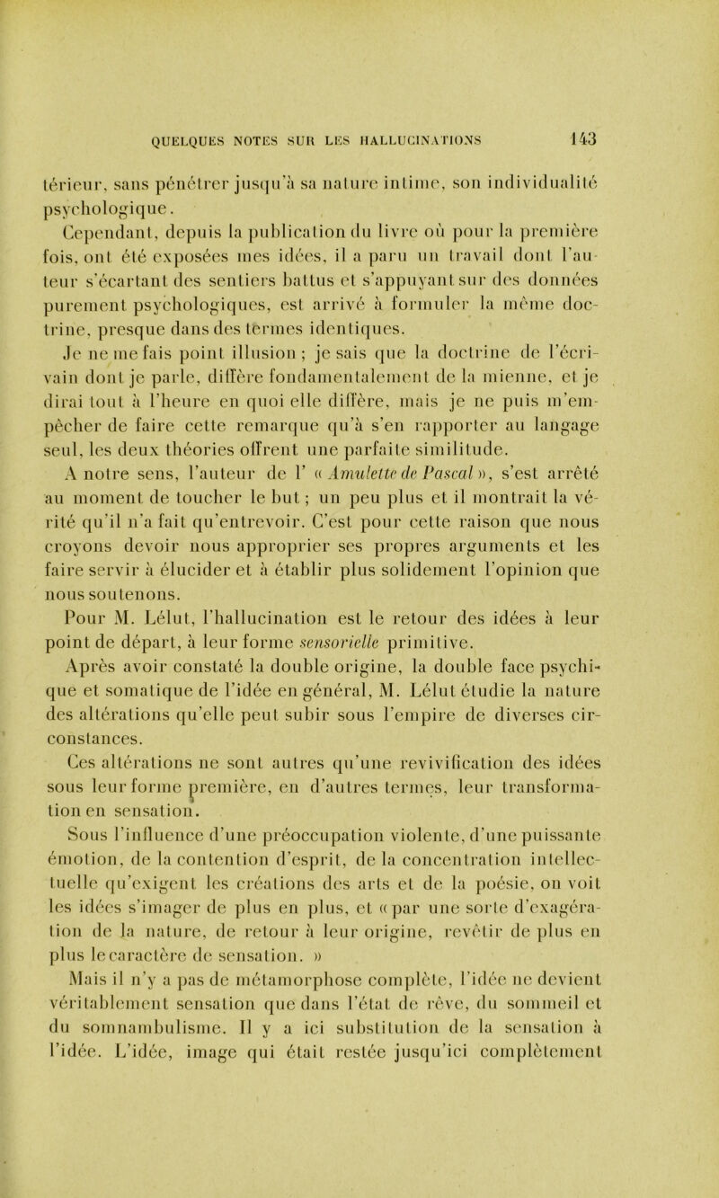 lérieiir, sans pénétrer jus(|irà sa nature intime, son individualilé psyehologique. Cependant, depuis la pulilieation du livre où pour la première fois, ont été exposées mes idées, il a paru un ti'avail dont Tau- teur s'éeartaut des sentiers battus et s’appuyant sur des données purement psyéhologiques, est arrivé à formuler la meme doe- trine, presque dans des termes identiques. Je ne me fais point illusion; je sais que la doetrine de l’écri- vain dont je parle, diffère fondamentalement de la mienne, et je dirai tout à l’heure en quoi elle différé, mais je ne puis m’em- pèeher de faire cette remarque qu’à s’en rapporter au langage seul, les deux théories olTrent une parfaite similitude. A notre sens, l’auteur de 1’ Amulette de Pascal )), s’est arrêté au moment de toucher le but ; un peu plus et il montrait la vé- rité qu’il n’a fait qu’entrevoir. C’est pour cette raison que nous croyons devoir nous approprier ses propres arguments et les faire servir à élucider et à établir plus solidement l’opinion que nous soutenons. Pour M. Lélut, l’hallucination est le retour des idées à leur point de départ, à leur forme sensorielle primitive. Après avoir constaté la double origine, la double face psychi- que et somatique de l’idée en général, M. Lélut étudie la nature des altérations qu’elle peut subir sous l’empire de diverses cir- constances. Ces altérations ne sont autres qu’une revivification des idées sous leur forme première, en d’autres termes, leur transforma- tion en sensation. Sous l’inlluence d’une préoccupation violente, d’une puissante émotion, de la contention d’esprit, de la concentration inlellec- tuelle qu’exigent les créations des arts et de la poésie, on voit les idées s’imager de plus en plus, et ((par une sorte d’exagéra- tion de la nature, de retour à leur origine, revêtir de plus en plus le caractère de sensation. » Mais il n’y a pas de métamorphose complète, l’idée ne devient véritablement sensation que dans l’état de rêve, du sommeil et du somnambulisme. Il y a ici substitution de la sensation à l’idée. J^’idée, image qui était restée jusqu’ici complètement