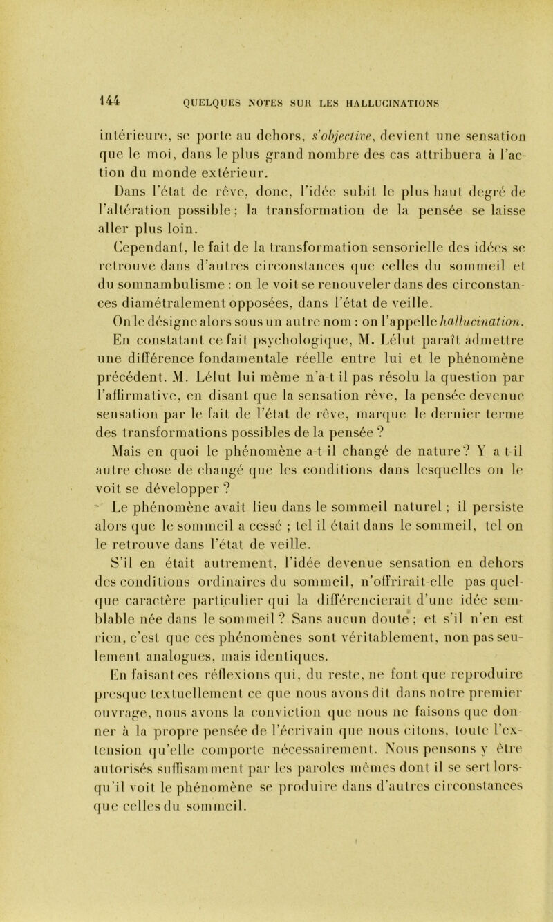 intérieure, se porte au dehors, s objective, devient une sensation que le moi, dans le plus grand nombre des cas attribuera à l’ac- tion du monde extérieur. Dans l’état de rêve, donc, l’idée subit le plus haut degré de l’altération possible ; la transformation de la pensée se laisse aller plus loin. Cependant, le fait de la transformation sensorielle des idées se retrouve dans d’autres circonstances que celles du sommeil et du somnambulisme : on le voit se renouveler dans des circonstan- ces diamétralement opposées, dans l’état de veille. On le désigne alors sous un autre nom : on l’appelle hallucination. En constatant ce fait psychologique, M. Lélut paraît admettre une différence fondamentale réelle entre lui et le phénomène précédent. M. Lélut lui même n’a-t il pas résolu la question par l’alïirmative, en disant que la sensation rêve, la pensée devenue sensation par le fait de l’état de rêve, marque le dernier terme des transformations possibles de la pensée ? Mais en quoi le phénomène a-t-il changé de nature? Y a t-il autre chose de changé que les conditions dans lesquelles on le voit se développer ? ' Le phénomène avait lieu dans le sommeil naturel ; il persiste alors que le sommeil a cessé ; tel il était dans le sommeil, tel on le retrouve dans l’état de veille. S’il en était autrement, l’idée devenue sensation en dehors des conditions ordinaires du sommeil, n’offrirait-elle pas quel- que caractère particulier qui la différencierait d’une idée sem- blable née dans le sommeil? Sans aucun doute; et s’il n’en est rien, c’est que ces phénomènes sont véritablement, non pas seu- lement analogues, mais identiques. En faisant ces réllexions qui, du reste, ne font que reproduire presque textuellement ce que nous avons dit dans notre premier ouvrage, nous avons la conviction que nous ne faisons que don- ner à la propre pensée de l’écrivain que nous citons, loute l’ex- tension qu’elle comporte nécessairement. Nous pensons y être autorisés suffisamment pai* les pai'oles mêmes dont il se sert lors- qu’il voit le phénomène se produire dans d’autres circonstances que celles du sommeil. t