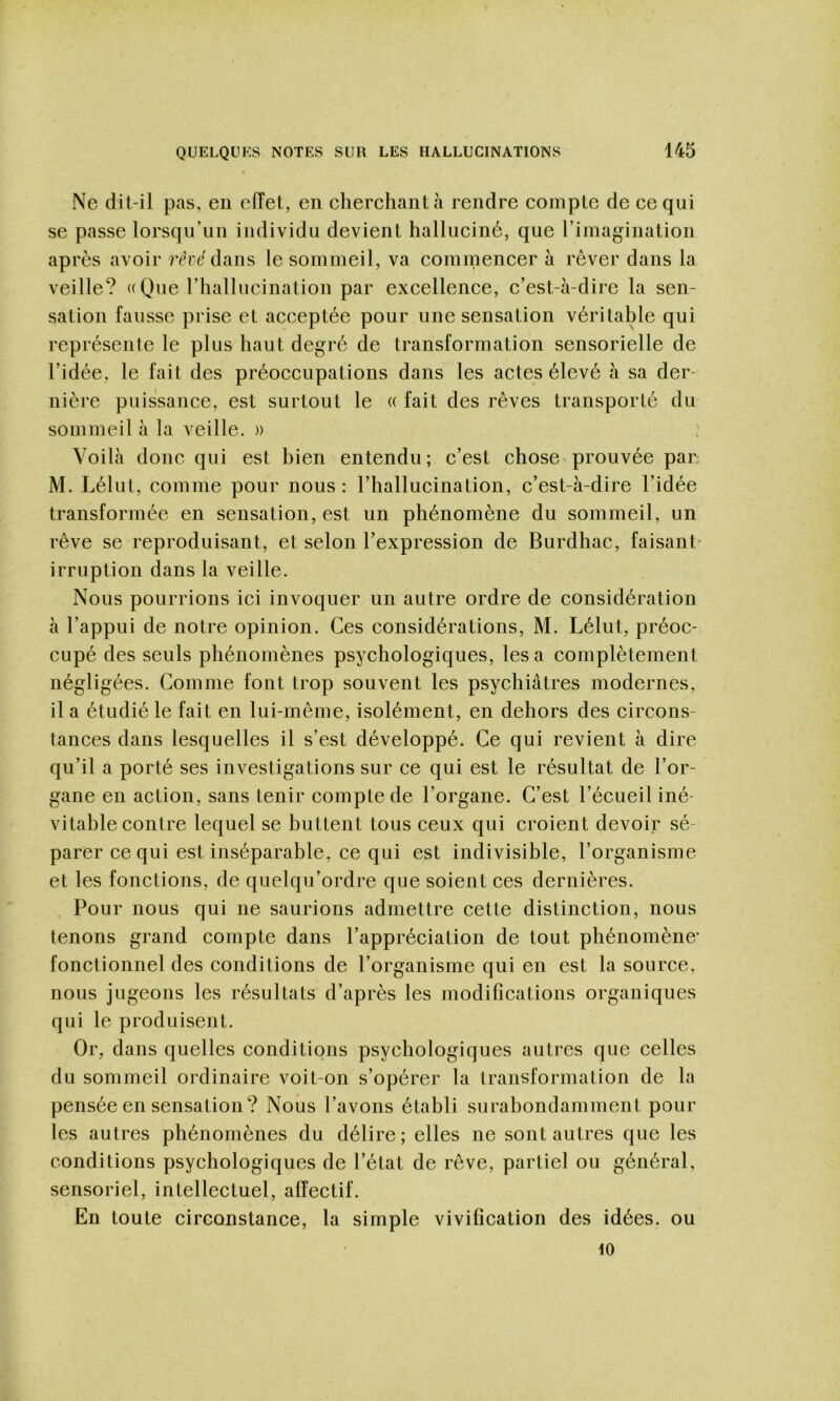 Ne dit-il pas, en effet, en cherchant à rendre compte de ce qui se passe lorsqu’un individu devient halluciné, que l’imagination après avoir réré dans le sommeil, va commencer à rêver dans la veille? ((Que l’hallucination par excellence, c’est-à-dire la sen- sation fausse prise et acceptée pour une sensation véritable qui représente le plus haut degré de transformation sensorielle de l’idée, le fait des préoccupations dans les actes élevé à sa der- nière puissance, est surtout le « fait des rêves transporté du sommeil à la veille. » Voilà donc qui est bien entendu ; c’est chose prouvée par; M. Lélut, comme pour nous: l’hallucination, c’est-à-dire l’idée transformée en sensation, est un phénomène du sommeil, un rêve se reproduisant, et selon l’expression de Burdhac, faisant- irruption dans la veille. Nous pourrions ici invoquer un autre ordre de considération à l’appui de notre opinion. Ces considérations, M. Lélut, préoc- cupé des seuls phénomènes psychologiques, les a complètement négligées. Gomme font trop souvent les psychiatres modernes, il a étudié le fait en lui-mème, isolément, en dehors des circons- tances dans lesquelles il s’est développé. Ce qui revient à dire qu’il a porté ses investigations sur ce qui est le résultat de l’or- gane en action, sans tenir compte de l’organe. C’est l’écueil iné- vitable contre lequel se buttent tous ceux qui croient devoir sé- parer ce qui est inséparable, ce qui est indivisible, l’organisme et les fonctions, de quelqu’ordre que soient ces dernières. Pour nous qui ne saurions admettre cette distinction, nous tenons grand compte dans l’appréciation de tout phénomène* fonctionnel des conditions de l’organisme qui en est la source, nous jugeons les résultats d’après les modifications organiques qui le produisent. Or, dans quelles conditions psychologiques autres que celles du sommeil ordinaire voit-on s’opérer la transformation de la pensée en sensation? Nous l’avons établi surabondamment pour les autres phénomènes du délire; elles ne sont autres que les conditions psychologiques de l’état de rêve, partiel ou général, sensoriel, intellectuel, affectif. En toute circonstance, la simple vivification des idées, ou