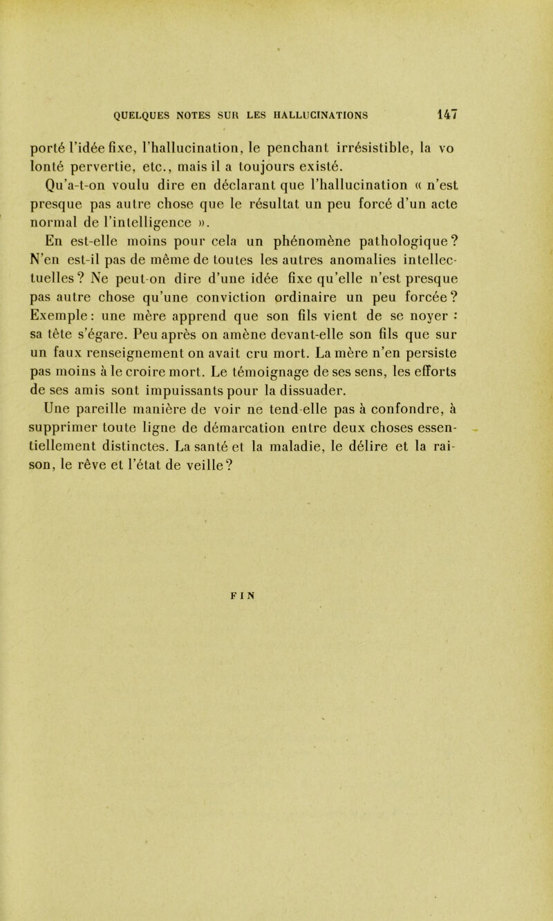 porté l’idée fixe, rhallucination, le penchant irrésistible, la vo lonté pervertie, etc., mais il a toujours existé. Qu’a-t-on voulu dire en déclarant que l’hallucination « n’est presque pas autre chose que le résultat un peu forcé d’un acte normal de l’intelligence ». En est-elle moins pour cela un phénomène pathologique? N’en est-il pas de même de toutes les autres anomalies intellec- tuelles? Ne peut-on dire d’une idée fixe qu’elle n’est presque pas autre chose qu’une conviction ordinaire un peu forcée ? Exemple : une mère apprend que son fils vient de se noyer : sa tête s’égare. Peu après on amène devant-elle son fils que sur un faux renseignement on avait cru mort. La mère n’en persiste pas moins à le croire mort. Le témoignage de ses sens, les efforts de ses amis sont impuissants pour la dissuader. Une pareille manière de voir ne tend-elle pas à confondre, à supprimer toute ligne de démarcation entre deux choses essen- tiellement distinctes. La santé et la maladie, le délire et la rai- son, le rêve et l’état de veille? F I N