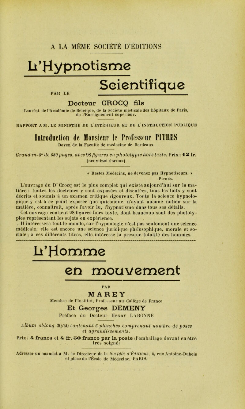 Il ’ Hy pî^otisme PAR LE Seientiîique Docteur GROGQ fils Lauréat de l’Académie de Belg:ique, de la Société médicale des hôpitaux de Paris, de rEnseignemenl supérieur. RAPPORT AM. LE MINISTRE DE l’iNTÉRIEUR ET DE l’iNSTRUCTION PUBLIQUE Introduction de monsieur le l’rofessrnr PITRES Doyen de la Faculté de médecine de Bordeaux Grand in-8° de 580 pages, avec 98 figures enphototypie hors texte. Prix : 12 fr. (deuxième édition) « Restez Médecins, ne devenez pas Hypnotiseurs. » Pitres. L’ouvrage du D'Crocq est le plus complet qui existe aujourd’hui sur la ma- tière : toutes les doctrines y sont exposées et discutées, tous les laits y sont décrits et soumis à un examen critique rigoureux. Tonte la science hypnolo- gique y est è ce point exposée que quiconque, n’ayant aucune notion sur la matière, connaîtrait, après l’avoir lu, l’hypnotisme dans tous ses détails. Cet ouvrage contient '.^8 ligures hors texte, dont beaucoup sont des phototy- pies représentant les sujets en expérience. , Il intéressera tout le monde, car l’hypnologie n’est pas seulement une science médicale, elle est encore une science juridique phiIosophii}ue, morale et so- ciale; il ces différents titres, elle intéresse la presque totalité des hommes. h'Hotnme en mouvement PAR MARE Y Membre de l'Inslilul, Professeur au Collège de France Et Georges DEMENY Préface du Docteur IIenuy LABONNE Album oblong 30/40 contenant G planches comprenant nombre de poses et agrandissements. Prix: 4- francs et 4 fr.50 franco par la poste {l’emballage devant en être très soigné) Adresser un mandat à M. le Directeur de la Société d’Èditions, 4, rue Antoine-Dubois et place de l’École de Médecine, PARIS.