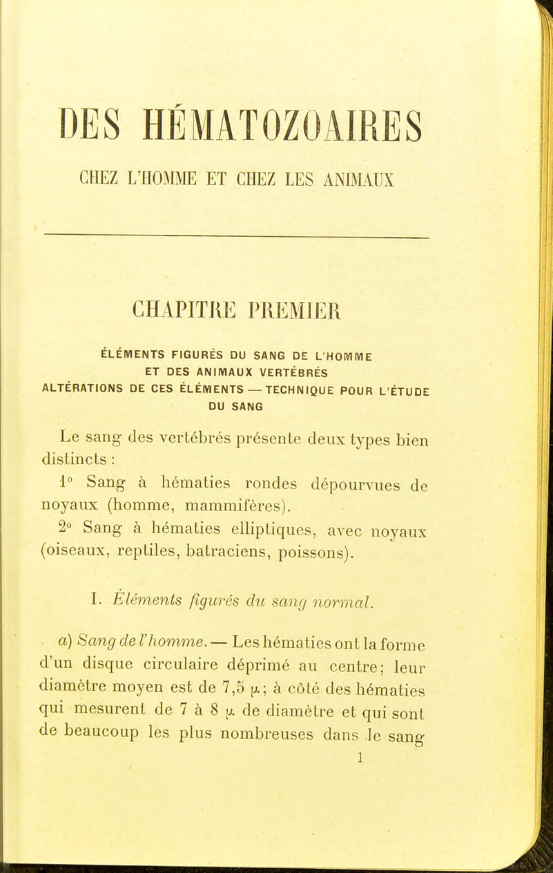 DES HÉMATOZOAIRES CHEZ L'HOMME ET CHEZ LES ANIMAUX CHAPITRE PREMIER ÉLÉMENTS FIGURÉS DU SANG DE L'HOIVIIVIE ET DES ANIMAUX VERTÉBRÉS ALTÉRATIONS DE CES ÉLÉMENTS — TECHNIQUE POUR L'ÉTUDE DU SANG Le sang des vertébrés présente deux types bien distincts : 1° Sang à hématies rondes dépourvues de noyaux (homme, mammifères). 2« Sang à hématies elliptiques, avec noyaux (oiseaux, reptiles, batraciens, poissons). I. Eléments figurés du samj normal. a) Sang de l'homme. — Les hématies ont la forme d'un disque circulaire déprimé au centre; leur diamètre moyen est de 7,5 p.; à côté des hématies qui mesurent de 7 à 8 jjl de diamètre et qui sont de beaucoup les plus nombreuses dans le sang